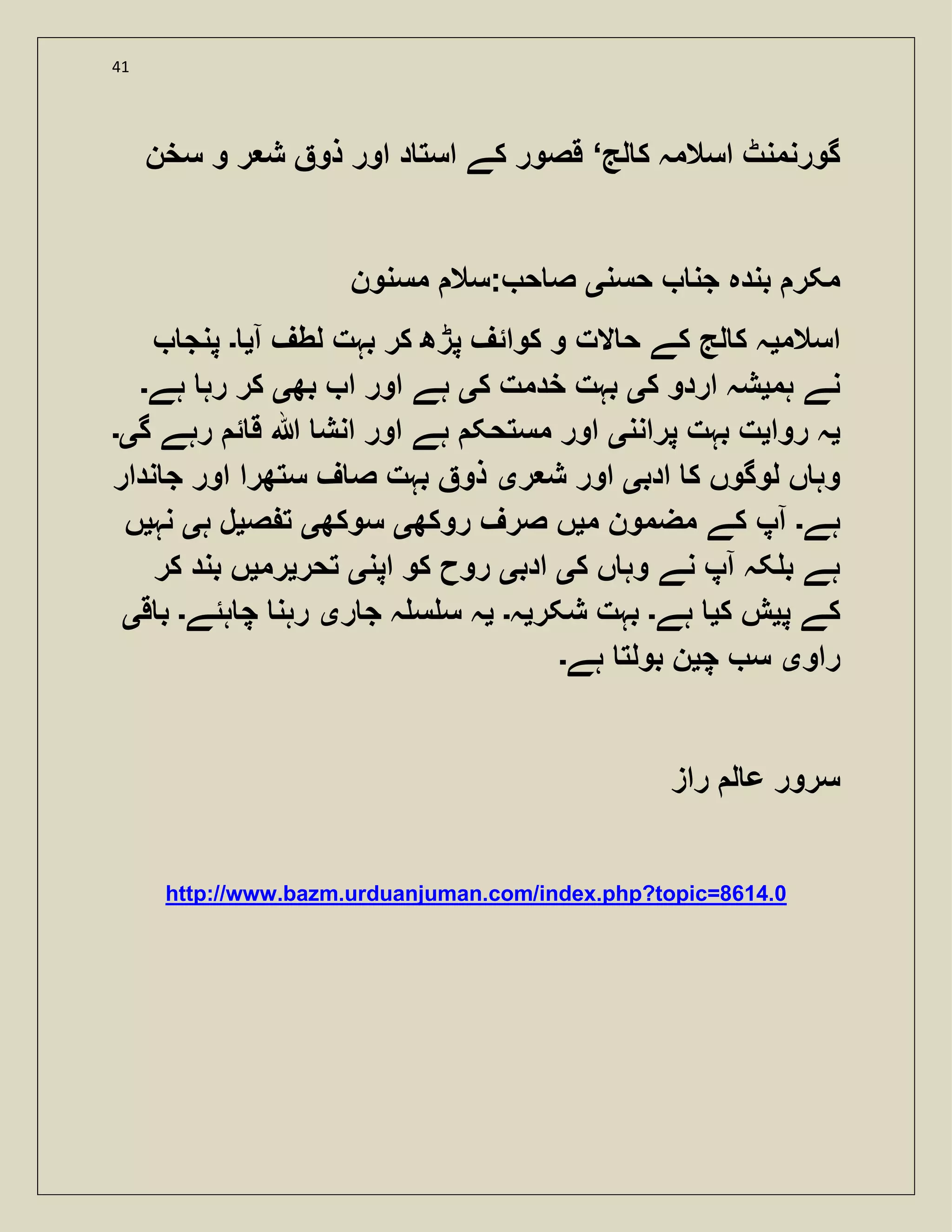 41
‫لج‬ ‫ک‬ ‫اسالمہ‬ ‫گورنمنٹ‬‘‫سخن‬ ‫و‬ ‫ر‬ ‫ش‬ ‫ذو‬ ‫اور‬ ‫د‬ ‫است‬ ‫کے‬ ‫قصور‬
‫جن‬ ‫بندہ‬ ‫مکر‬‫حسن‬‫ی‬‫مسنون‬ ‫:سال‬ ‫ح‬ ‫ص‬
‫اسالم‬‫ی‬‫آ‬ ‫لطف‬ ‫بہت‬ ‫کر‬ ‫پڑھ‬ ‫کوائف‬ ‫و‬ ‫الت‬ ‫ح‬ ‫کے‬ ‫لج‬ ‫ک‬ ‫ہ‬‫ی‬‫۔‬‫پنج‬
‫ہم‬ ‫نے‬‫ی‬‫ک‬ ‫اردو‬ ‫شہ‬‫ی‬‫ک‬ ‫خدمت‬ ‫بہت‬‫ی‬‫بھ‬ ‫ا‬ ‫اور‬ ‫ہے‬‫ی‬‫ہے‬ ‫رہ‬ ‫کر‬‫۔‬
‫ی‬‫روا‬ ‫ہ‬‫ی‬‫پرانن‬ ‫بہت‬ ‫ت‬‫ی‬‫گ‬ ‫رہے‬ ‫ئ‬ ‫ق‬ ‫ہللا‬ ‫انش‬ ‫اور‬ ‫ہے‬ ‫مستحک‬ ‫اور‬‫ی۔‬
‫ادب‬ ‫ک‬ ‫لوگوں‬ ‫ں‬ ‫وہ‬‫ی‬‫ر‬ ‫ش‬ ‫اور‬‫ی‬‫ندار‬ ‫ج‬ ‫اور‬ ‫ستھرا‬ ‫ف‬ ‫ص‬ ‫بہت‬ ‫ذو‬
‫ہے‬‫۔‬‫آپ‬‫م‬ ‫مضمون‬ ‫کے‬‫ی‬‫روکھ‬ ‫صرف‬ ‫ں‬‫ی‬‫سوکھ‬‫ی‬‫ص‬ ‫ت‬‫ی‬‫ہ‬ ‫ل‬‫ی‬‫نہ‬‫ی‬‫ں‬
‫ک‬ ‫ں‬ ‫وہ‬ ‫نے‬ ‫آپ‬ ‫کہ‬ ‫ب‬ ‫ہے‬‫ی‬‫ادب‬‫ی‬‫اپن‬ ‫کو‬ ‫روح‬‫ی‬‫تحر‬‫ی‬‫رم‬‫ی‬‫کر‬ ‫بند‬ ‫ں‬
‫پ‬ ‫کے‬‫ی‬‫ک‬ ‫ش‬‫ی‬‫ہے‬‫۔‬‫شکر‬ ‫بہت‬‫ی‬‫ہ‬‫۔‬‫ی‬‫ر‬ ‫ج‬ ‫ہ‬ ‫س‬ ‫س‬ ‫ہ‬‫ی‬‫ہئے‬ ‫چ‬ ‫رہن‬‫۔‬‫ق‬ ‫ب‬‫ی‬
‫راو‬‫ی‬‫چ‬ ‫س‬‫ی‬‫ہے‬ ‫بولت‬ ‫ن‬‫۔‬
‫راز‬ ‫ل‬ ‫ع‬ ‫سرور‬
http://www.bazm.urduanjuman.com/index.php?topic=8614.0
 