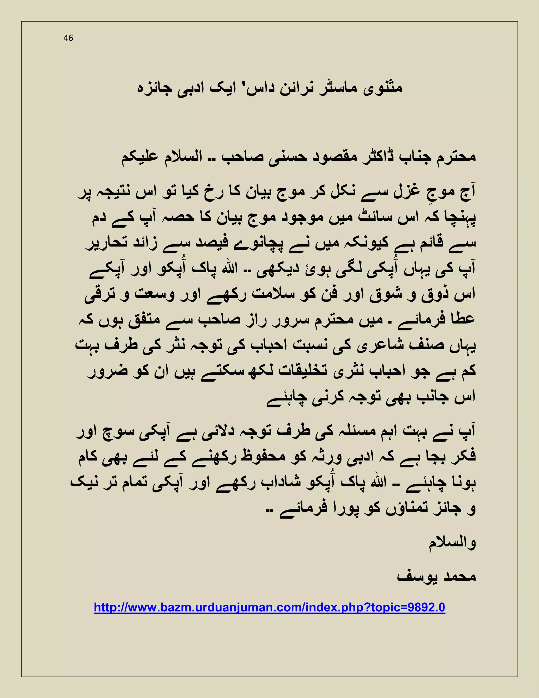 46
‫مثنو‬‫ی‬‫ا‬ '‫داس‬ ‫نرائن‬ ‫سٹر‬ ‫م‬‫ی‬‫ادب‬ ‫ک‬‫ی‬‫ئزہ‬ ‫ج‬
‫حسن‬ ‫مقصود‬ ‫ڈاکٹر‬ ‫جن‬ ‫محتر‬‫ی‬‫ح‬ ‫ص‬‫۔۔‬‫ع‬ ‫السال‬‫ی‬‫ک‬
‫ب‬ ‫موج‬ ‫کر‬ ‫نکل‬ ‫سے‬ ‫غزل‬ ‫موج‬ ‫آج‬‫ی‬‫ک‬ ‫رخ‬ ‫ک‬ ‫ن‬‫ی‬‫اس‬ ‫تو‬‫نت‬‫ی‬‫پر‬ ‫جہ‬
‫م‬ ‫ئٹ‬ ‫س‬ ‫اس‬ ‫کہ‬ ‫پہنچ‬‫ی‬‫ب‬ ‫موج‬ ‫موجود‬ ‫ں‬‫ی‬‫د‬ ‫کے‬ ‫آپ‬ ‫حصہ‬ ‫ک‬ ‫ن‬
‫ک‬ ‫ہے‬ ‫ئ‬ ‫ق‬ ‫سے‬‫ی‬‫م‬ ‫ونکہ‬‫ی‬‫ف‬ ‫نوے‬ ‫پچ‬ ‫نے‬ ‫ں‬‫ی‬‫ر‬ ‫تح‬ ‫زائد‬ ‫سے‬ ‫صد‬‫ی‬‫ر‬
‫ک‬ ‫آپ‬‫ی‬‫ی‬‫پک‬‫آ‬ ‫ں‬ ‫ہ‬‫ی‬‫لگ‬‫ی‬‫د‬ ‫ہوئ‬‫ی‬‫کھ‬‫ی‬‫۔۔‬‫آپکے‬ ‫اور‬ ‫پکو‬‫آ‬ ‫ک‬ ‫پ‬ ‫ہللا‬
‫ترق‬ ‫و‬ ‫ت‬ ‫وس‬ ‫اور‬ ‫رکھے‬ ‫سالمت‬ ‫کو‬ ‫فن‬ ‫اور‬ ‫شو‬ ‫و‬ ‫ذو‬ ‫اس‬‫ی‬
‫ئے‬ ‫فرم‬ ‫عط‬‫۔‬‫م‬‫ی‬‫ح‬ ‫ص‬ ‫راز‬ ‫سرور‬ ‫محتر‬ ‫ں‬‫کہ‬ ‫ہوں‬ ‫مت‬ ‫سے‬
‫ی‬‫عر‬ ‫ش‬ ‫صنف‬ ‫ں‬ ‫ہ‬‫ی‬‫ک‬‫ی‬‫ک‬ ‫احب‬ ‫نسبت‬‫ی‬‫ک‬ ‫نثر‬ ‫توجہ‬‫ی‬‫بہت‬ ‫طرف‬
‫نثر‬ ‫احب‬ ‫جو‬ ‫ہے‬ ‫ک‬‫ی‬‫تخ‬‫ی‬‫ہ‬ ‫سکتے‬ ‫لکھ‬ ‫ت‬ ‫ق‬‫ی‬‫ضرور‬ ‫کو‬ ‫ان‬ ‫ں‬
‫بھ‬ ‫ن‬ ‫ج‬ ‫اس‬‫ی‬‫کرن‬ ‫توجہ‬‫ی‬‫ہئے‬ ‫چ‬
‫ک‬ ‫ہ‬ ‫مسئ‬ ‫اہ‬ ‫بہت‬ ‫نے‬ ‫آپ‬‫ی‬‫دالئ‬ ‫توجہ‬ ‫طرف‬‫ی‬‫آپک‬ ‫ہے‬‫ی‬‫اور‬ ‫سوچ‬
‫ادب‬ ‫کہ‬ ‫ہے‬ ‫بج‬ ‫فکر‬‫ی‬‫بھ‬ ‫لئے‬ ‫کے‬ ‫رکھنے‬ ‫وظ‬ ‫مح‬ ‫کو‬ ‫ورثہ‬‫ی‬‫ک‬
‫ہئے‬ ‫چ‬ ‫ہون‬‫۔۔‬‫آپک‬ ‫اور‬ ‫رکھے‬ ‫دا‬ ‫ش‬ ‫پکو‬‫آ‬ ‫ک‬ ‫پ‬ ‫ہللا‬‫ی‬‫ن‬ ‫تر‬ ‫تم‬‫ی‬‫ک‬
‫ئے‬ ‫فرم‬ ‫پورا‬ ‫کو‬ ‫ؤں‬ ‫تمن‬ ‫ئز‬ ‫ج‬ ‫و‬‫۔۔‬
‫والسال‬
‫محمد‬‫ی‬‫وسف‬
http://www.bazm.urduanjuman.com/index.php?topic=9892.0
 