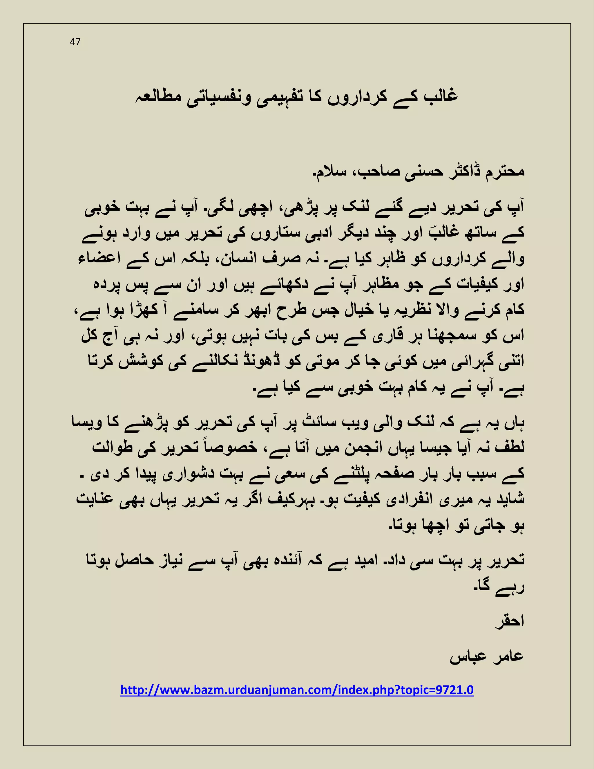 47
‫ہ‬ ‫ت‬ ‫ک‬ ‫کرداروں‬ ‫کے‬ ‫ل‬ ‫غ‬‫ی‬‫م‬‫ی‬‫س‬ ‫ون‬‫ی‬‫ت‬‫ی‬‫ہ‬ ‫ل‬ ‫مط‬
‫حسن‬ ‫ڈاکٹر‬ ‫محتر‬‫ی‬‫سال‬ ، ‫ح‬ ‫ص‬‫۔‬
‫ک‬ ‫آپ‬‫ی‬‫تحر‬‫ی‬‫د‬ ‫ر‬‫ی‬‫پڑھ‬ ‫پر‬ ‫لنک‬ ‫گئے‬ ‫ے‬‫ی‬‫اچھ‬ ،‫ی‬‫لگ‬‫ی۔‬‫خوب‬ ‫بہت‬ ‫نے‬ ‫آپ‬‫ی‬
‫ل‬ ‫غ‬ ‫تھ‬ ‫س‬ ‫کے‬‫اور‬‫د‬ ‫چند‬‫ی‬‫ادب‬ ‫گر‬‫ی‬‫ک‬ ‫روں‬ ‫ست‬‫ی‬‫تحر‬‫ی‬‫م‬ ‫ر‬‫ی‬‫ہونے‬ ‫وارد‬ ‫ں‬
‫ک‬ ‫ہر‬ ‫ظ‬ ‫کو‬ ‫کرداروں‬ ‫والے‬‫ی‬‫ہے‬‫۔‬‫ء‬ ‫اعض‬ ‫کے‬ ‫اس‬ ‫کہ‬ ‫ب‬ ،‫ن‬ ‫انس‬ ‫صرف‬ ‫نہ‬
‫ک‬ ‫اور‬‫ی‬‫ی‬‫ہ‬ ‫ئے‬ ‫دکھ‬ ‫نے‬ ‫آپ‬ ‫ہر‬ ‫مظ‬ ‫جو‬ ‫کے‬ ‫ت‬‫ی‬‫پردہ‬ ‫پس‬ ‫سے‬ ‫ان‬ ‫اور‬ ‫ں‬
‫نظر‬ ‫واال‬ ‫کرنے‬ ‫ک‬‫ی‬‫ہ‬‫ی‬‫خ‬‫ی‬،‫ہے‬ ‫ہوا‬ ‫کھڑا‬ ‫آ‬ ‫منے‬ ‫س‬ ‫کر‬ ‫ابھر‬ ‫طرح‬ ‫جس‬ ‫ل‬
‫ر‬ ‫ق‬ ‫ہر‬ ‫سمجھن‬ ‫کو‬ ‫اس‬‫ی‬‫ک‬ ‫بس‬ ‫کے‬‫ی‬‫نہ‬ ‫ت‬ ‫ب‬‫ی‬‫ہوت‬ ‫ں‬‫ی‬‫ہ‬ ‫نہ‬ ‫اور‬ ،‫ی‬‫کل‬ ‫آج‬
‫اتن‬‫ی‬‫گہرائ‬‫ی‬‫م‬‫ی‬‫کوئ‬ ‫ں‬‫ی‬‫موت‬ ‫کر‬ ‫ج‬‫ی‬‫ک‬ ‫لنے‬ ‫نک‬ ‫ڈھونڈ‬ ‫کو‬‫ی‬‫کرت‬ ‫کوشش‬
‫ہے‬‫۔‬‫نے‬ ‫آپ‬‫ی‬‫خوب‬ ‫بہت‬ ‫ک‬ ‫ہ‬‫ی‬‫ک‬ ‫سے‬‫ی‬‫ہے‬‫۔‬
‫ں‬ ‫ہ‬‫ی‬‫وال‬ ‫لنک‬ ‫کہ‬ ‫ہے‬ ‫ہ‬‫ی‬‫و‬‫ی‬‫ک‬ ‫آپ‬ ‫پر‬ ‫ئٹ‬ ‫س‬‫ی‬‫تحر‬‫ی‬‫و‬ ‫ک‬ ‫پڑھنے‬ ‫کو‬ ‫ر‬‫ی‬‫س‬
‫آ‬ ‫نہ‬ ‫لطف‬‫ی‬‫ج‬‫ی‬‫س‬‫ی‬‫م‬ ‫انجمن‬ ‫ں‬ ‫ہ‬‫ی‬‫تحر‬ ً ‫خصوص‬ ،‫ہے‬ ‫آت‬ ‫ں‬‫ی‬‫ک‬ ‫ر‬‫ی‬‫طوالت‬
‫کے‬‫ک‬ ‫ٹنے‬ ‫پ‬ ‫حہ‬ ‫ص‬ ‫ر‬ ‫ب‬ ‫ر‬ ‫ب‬ ‫سب‬‫ی‬‫س‬‫ی‬‫دشوار‬ ‫بہت‬ ‫نے‬‫ی‬‫پ‬‫ی‬‫د‬ ‫کر‬ ‫دا‬‫ی‬‫۔‬
‫ش‬‫ی‬‫د‬‫ی‬‫م‬ ‫ہ‬‫ی‬‫ر‬‫ی‬‫راد‬ ‫ان‬‫ی‬‫ک‬‫ی‬‫ی‬‫ہو‬ ‫ت‬‫۔‬‫بہرک‬‫ی‬‫اگر‬ ‫ف‬‫ی‬‫تحر‬ ‫ہ‬‫ی‬‫ر‬‫ی‬‫بھ‬ ‫ں‬ ‫ہ‬‫ی‬‫عن‬‫ی‬‫ت‬
‫ت‬ ‫ج‬ ‫ہو‬‫ی‬‫ہوت‬ ‫اچھ‬ ‫تو‬‫۔‬
‫تحر‬‫ی‬‫س‬ ‫بہت‬ ‫پر‬ ‫ر‬‫ی‬‫داد‬‫۔‬‫ام‬‫ی‬‫بھ‬ ‫آئندہ‬ ‫کہ‬ ‫ہے‬ ‫د‬‫ی‬‫ن‬ ‫سے‬ ‫آپ‬‫ی‬‫ہوت‬ ‫صل‬ ‫ح‬ ‫ز‬
‫گ‬ ‫رہے‬‫۔‬
‫احقر‬
‫س‬ ‫عب‬ ‫مر‬ ‫ع‬
http://www.bazm.urduanjuman.com/index.php?topic=9721.0
 