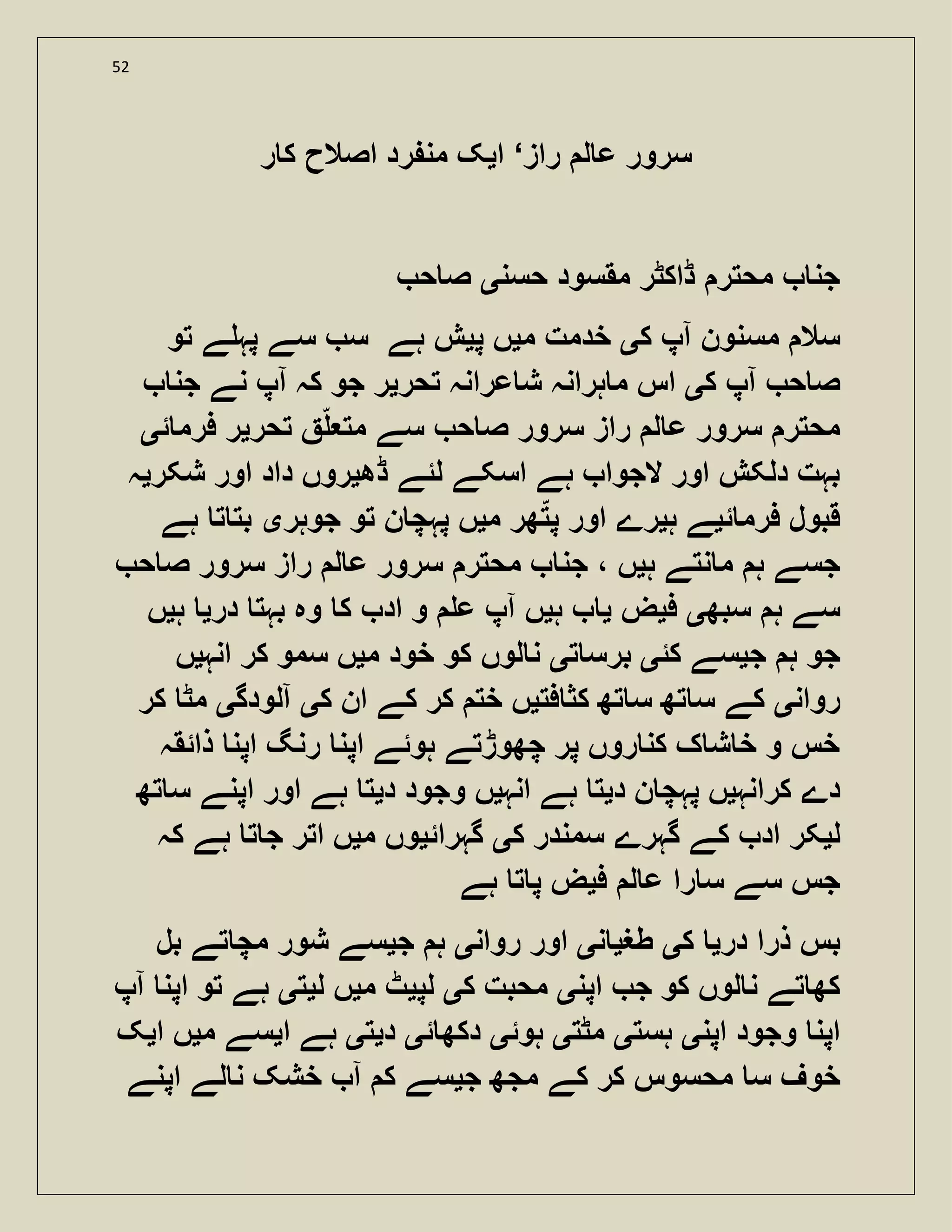 52
‫راز‬ ‫ل‬ ‫ع‬ ‫سرور‬‘‫ا‬‫ی‬‫ر‬ ‫ک‬ ‫اصالح‬ ‫رد‬ ‫من‬ ‫ک‬
‫حسن‬ ‫مقسود‬ ‫ڈاکٹر‬ ‫محتر‬ ‫جن‬‫ی‬‫ح‬ ‫ص‬
‫ک‬ ‫آپ‬ ‫مسنون‬ ‫سال‬‫ی‬‫م‬ ‫خدمت‬‫ی‬‫پ‬ ‫ں‬‫ی‬‫تو‬ ‫ے‬ ‫پہ‬ ‫سے‬ ‫س‬ ‫ہے‬ ‫ش‬
‫ک‬ ‫آپ‬ ‫ح‬ ‫ص‬‫ی‬‫ت‬ ‫عرانہ‬ ‫ش‬ ‫ہرانہ‬ ‫م‬ ‫اس‬‫حر‬‫ی‬‫جن‬ ‫نے‬ ‫آپ‬ ‫کہ‬ ‫جو‬ ‫ر‬
‫تحر‬ ‫مت‬ ‫سے‬ ‫ح‬ ‫ص‬ ‫سرور‬ ‫راز‬ ‫ل‬ ‫ع‬ ‫سرور‬ ‫محتر‬‫ی‬‫ئ‬ ‫فرم‬ ‫ر‬‫ی‬
‫ڈھ‬ ‫لئے‬ ‫اسکے‬ ‫ہے‬ ‫الجوا‬ ‫اور‬ ‫دلکش‬ ‫بہت‬‫ی‬‫شکر‬ ‫اور‬ ‫داد‬ ‫روں‬‫ی‬‫ہ‬
‫ئ‬ ‫فرم‬ ‫قبول‬‫ی‬‫ہ‬ ‫ے‬‫ی‬‫م‬ ‫ھر‬‫پت‬ ‫اور‬ ‫رے‬‫ی‬‫جوہر‬ ‫تو‬ ‫ن‬ ‫پہچ‬ ‫ں‬‫ی‬‫ہے‬ ‫ت‬ ‫بت‬
‫ہ‬ ‫نتے‬ ‫م‬ ‫ہ‬ ‫جسے‬‫ی‬‫ح‬ ‫ص‬ ‫سرور‬ ‫راز‬ ‫ل‬ ‫ع‬ ‫سرور‬ ‫محتر‬ ‫جن‬ ، ‫ں‬
‫سبھ‬ ‫ہ‬ ‫سے‬‫ی‬‫ف‬‫ی‬‫ض‬‫ی‬‫ہ‬‫ی‬‫در‬ ‫بہت‬ ‫وہ‬ ‫ک‬ ‫اد‬ ‫و‬ ‫ع‬ ‫آپ‬ ‫ں‬‫ی‬‫ہ‬‫ی‬‫ں‬
‫ج‬ ‫ہ‬ ‫جو‬‫ی‬‫کئ‬ ‫سے‬‫ی‬‫ت‬ ‫برس‬‫ی‬‫م‬ ‫خود‬ ‫کو‬ ‫لوں‬ ‫ن‬‫ی‬‫انہ‬ ‫کر‬ ‫سمو‬ ‫ں‬‫ی‬‫ں‬
‫روان‬‫ی‬‫فت‬ ‫کث‬ ‫تھ‬ ‫س‬ ‫تھ‬ ‫س‬ ‫کے‬‫ی‬‫ک‬ ‫ان‬ ‫کے‬ ‫کر‬ ‫خت‬ ‫ں‬‫ی‬‫آلودگ‬‫ی‬‫کر‬ ‫مٹ‬
‫ذائقہ‬ ‫اپن‬ ‫رنگ‬ ‫اپن‬ ‫ہوئے‬ ‫چھوڑتے‬ ‫پر‬ ‫روں‬ ‫کن‬ ‫ک‬ ‫ش‬ ‫خ‬ ‫و‬ ‫خس‬
‫کرانہ‬ ‫دے‬‫ی‬‫د‬ ‫ن‬ ‫پہچ‬ ‫ں‬‫ی‬‫انہ‬ ‫ہے‬ ‫ت‬‫ی‬‫د‬ ‫وجود‬ ‫ں‬‫ی‬‫ت‬ ‫س‬ ‫اپنے‬ ‫اور‬ ‫ہے‬ ‫ت‬‫ھ‬
‫ل‬‫ی‬‫ک‬ ‫سمندر‬ ‫گہرے‬ ‫کے‬ ‫اد‬ ‫کر‬‫ی‬‫گہرائ‬‫ی‬‫م‬ ‫وں‬‫ی‬‫کہ‬ ‫ہے‬ ‫ت‬ ‫ج‬ ‫اتر‬ ‫ں‬
‫ف‬ ‫ل‬ ‫ع‬ ‫را‬ ‫س‬ ‫سے‬ ‫جس‬‫ی‬‫ہے‬ ‫ت‬ ‫پ‬ ‫ض‬
‫در‬ ‫ذرا‬ ‫بس‬‫ی‬‫ک‬‫ی‬‫طغ‬‫ی‬‫ن‬‫ی‬‫روان‬ ‫اور‬‫ی‬‫ج‬ ‫ہ‬‫ی‬‫بل‬ ‫تے‬ ‫مچ‬ ‫شور‬ ‫سے‬
‫اپن‬ ‫ج‬ ‫کو‬ ‫لوں‬ ‫ن‬ ‫تے‬ ‫کھ‬‫ی‬‫ک‬ ‫محبت‬‫ی‬‫لپ‬‫ی‬‫م‬ ‫ٹ‬‫ی‬‫ل‬ ‫ں‬‫ی‬‫ت‬‫ی‬‫آپ‬ ‫اپن‬ ‫تو‬ ‫ہے‬
‫اپن‬ ‫وجود‬ ‫اپن‬‫ی‬‫ہست‬‫ی‬‫مٹت‬‫ی‬‫ہوئ‬‫ی‬‫ئ‬ ‫دکھ‬‫ی‬‫د‬‫ی‬‫ت‬‫ی‬‫ا‬ ‫ہے‬‫ی‬‫م‬ ‫سے‬‫ی‬‫ا‬ ‫ں‬‫ی‬‫ک‬
‫خو‬‫ج‬ ‫مجھ‬ ‫کے‬ ‫کر‬ ‫محسوس‬ ‫س‬ ‫ف‬‫ی‬‫اپنے‬ ‫لے‬ ‫ن‬ ‫خشک‬ ‫آ‬ ‫ک‬ ‫سے‬
 