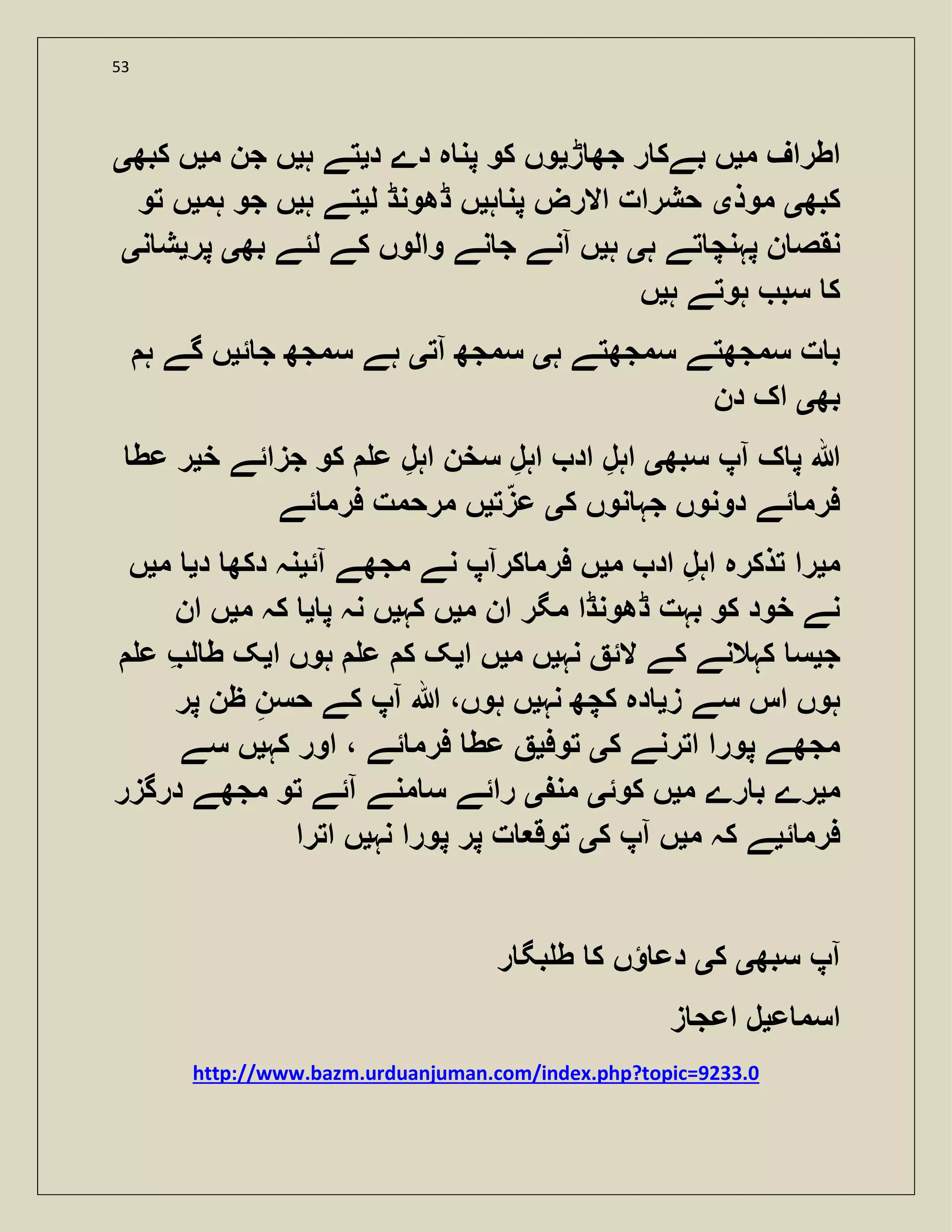 53
‫م‬ ‫اطراف‬‫ی‬‫ڑ‬ ‫جھ‬ ‫ر‬ ‫بےک‬ ‫ں‬‫ی‬‫د‬ ‫دے‬ ‫ہ‬ ‫پن‬ ‫کو‬ ‫وں‬‫ی‬‫ہ‬ ‫تے‬‫ی‬‫م‬ ‫جن‬ ‫ں‬‫ی‬‫کبھ‬ ‫ں‬‫ی‬
‫کبھ‬‫ی‬‫موذ‬‫ی‬‫ہ‬ ‫پن‬ ‫االرض‬ ‫حشرات‬‫ی‬‫ل‬ ‫ڈھونڈ‬ ‫ں‬‫ی‬‫ہ‬ ‫تے‬‫ی‬‫ہم‬ ‫جو‬ ‫ں‬‫ی‬‫تو‬ ‫ں‬
‫ہ‬ ‫تے‬ ‫پہنچ‬ ‫ن‬ ‫نقص‬‫ی‬‫ہ‬‫ی‬‫بھ‬ ‫لئے‬ ‫کے‬ ‫والوں‬ ‫نے‬ ‫ج‬ ‫آنے‬ ‫ں‬‫ی‬‫پر‬‫ی‬‫ن‬ ‫ش‬‫ی‬
‫ہ‬ ‫ہوتے‬ ‫سب‬ ‫ک‬‫ی‬‫ں‬
‫ہ‬ ‫سمجھتے‬ ‫سمجھتے‬ ‫ت‬ ‫ب‬‫ی‬‫آ‬ ‫سمجھ‬‫ت‬‫ی‬‫ئ‬ ‫ج‬ ‫سمجھ‬ ‫ہے‬‫ی‬‫ہ‬ ‫گے‬ ‫ں‬
‫بھ‬‫ی‬‫دن‬ ‫اک‬
‫سبھ‬ ‫آپ‬ ‫ک‬ ‫پ‬ ‫ہللا‬‫ی‬‫خ‬ ‫جزائے‬ ‫کو‬ ‫ع‬ ‫اہل‬ ‫سخن‬ ‫اہل‬ ‫اد‬ ‫اہل‬‫ی‬‫عط‬ ‫ر‬
‫ک‬ ‫نوں‬ ‫جہ‬ ‫دونوں‬ ‫ئے‬ ‫فرم‬‫ی‬‫ت‬‫عز‬‫ی‬‫ئے‬ ‫فرم‬ ‫مرحمت‬ ‫ں‬
‫م‬‫ی‬‫م‬ ‫اد‬ ‫اہل‬ ‫تذکرہ‬ ‫را‬‫ی‬‫آئ‬ ‫مجھے‬ ‫نے‬ ‫کرآپ‬ ‫فرم‬ ‫ں‬‫ی‬‫د‬ ‫دکھ‬ ‫نہ‬‫ی‬‫م‬‫ی‬‫ں‬
‫م‬ ‫ان‬ ‫مگر‬ ‫ڈھونڈا‬ ‫بہت‬ ‫کو‬ ‫خود‬ ‫نے‬‫ی‬‫کہ‬ ‫ں‬‫ی‬‫پ‬ ‫نہ‬ ‫ں‬‫ی‬‫م‬ ‫کہ‬‫ی‬‫ان‬ ‫ں‬
‫ج‬‫ی‬‫س‬‫نہ‬ ‫الئ‬ ‫کے‬ ‫کہالنے‬‫ی‬‫م‬ ‫ں‬‫ی‬‫ا‬ ‫ں‬‫ی‬‫ا‬ ‫ہوں‬ ‫ع‬ ‫ک‬ ‫ک‬‫ی‬‫ع‬ ‫ل‬ ‫ط‬ ‫ک‬
‫ز‬ ‫سے‬ ‫اس‬ ‫ہوں‬‫ی‬‫نہ‬ ‫کچھ‬ ‫دہ‬‫ی‬‫پر‬ ‫ظن‬ ‫حسن‬ ‫کے‬ ‫آپ‬ ‫ہللا‬ ،‫ہوں‬ ‫ں‬
‫ک‬ ‫اترنے‬ ‫پورا‬ ‫مجھے‬‫ی‬‫توف‬‫ی‬‫کہ‬ ‫اور‬ ، ‫ئے‬ ‫فرم‬ ‫عط‬‫ی‬‫سے‬ ‫ں‬
‫م‬‫ی‬‫م‬ ‫رے‬ ‫ب‬ ‫رے‬‫ی‬‫کوئ‬ ‫ں‬‫ی‬‫من‬‫ی‬‫درگزر‬ ‫مجھے‬ ‫تو‬ ‫آئے‬ ‫منے‬ ‫س‬ ‫رائے‬
‫ئ‬ ‫فرم‬‫ی‬‫م‬ ‫کہ‬ ‫ے‬‫ی‬‫ک‬ ‫آپ‬ ‫ں‬‫ی‬‫نہ‬ ‫پورا‬ ‫پر‬ ‫ت‬ ‫توق‬‫ی‬‫اترا‬ ‫ں‬
‫سبھ‬ ‫آپ‬‫ی‬‫ک‬‫ی‬‫ر‬ ‫بگ‬ ‫ط‬ ‫ک‬ ‫ؤں‬ ‫دع‬
‫ع‬ ‫اسم‬‫ی‬‫ز‬ ‫اعج‬ ‫ل‬
http://www.bazm.urduanjuman.com/index.php?topic=9233.0
 