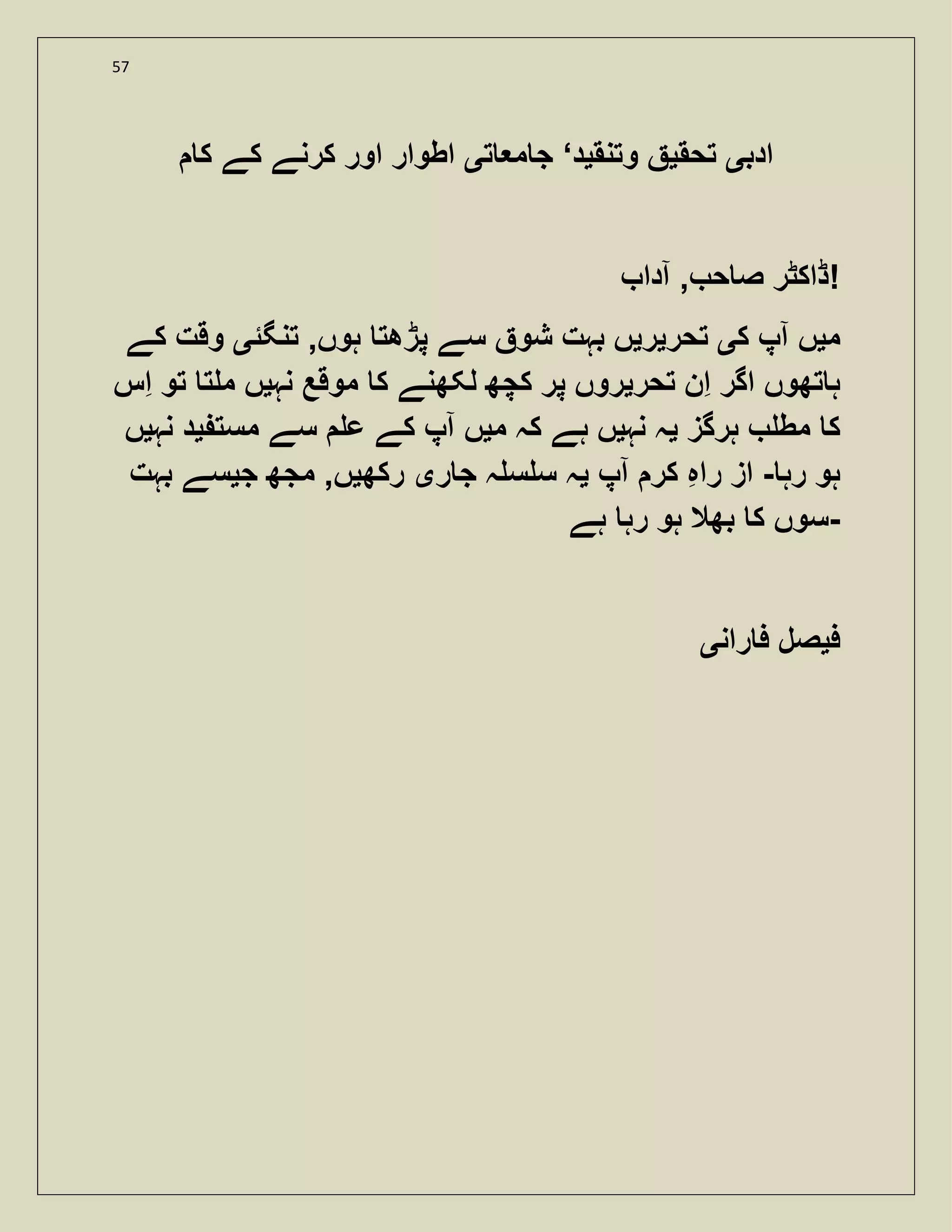 57
‫ادب‬‫ی‬‫تحق‬‫ی‬‫وتنق‬‫ی‬‫د‬‘‫ت‬ ‫م‬ ‫ج‬‫ی‬‫ک‬ ‫کے‬ ‫کرنے‬ ‫اور‬ ‫اطوار‬
‫آدا‬ , ‫ح‬ ‫ص‬ ‫ڈاکٹر‬!
‫م‬‫ی‬‫ک‬ ‫آپ‬ ‫ں‬‫ی‬‫تحر‬‫ی‬‫ر‬‫ی‬‫تنگئ‬ ,‫ہوں‬ ‫پڑھت‬ ‫سے‬ ‫شو‬ ‫بہت‬ ‫ں‬‫ی‬‫کے‬ ‫وقت‬
‫تحر‬ ‫ان‬ ‫اگر‬ ‫تھوں‬ ‫ہ‬‫ی‬‫نہ‬ ‫موقع‬ ‫ک‬ ‫لکھنے‬ ‫کچھ‬ ‫پر‬ ‫روں‬‫ی‬‫اس‬ ‫تو‬ ‫ت‬ ‫م‬ ‫ں‬
‫ہرگز‬ ‫مط‬ ‫ک‬‫ی‬‫نہ‬ ‫ہ‬‫ی‬‫م‬ ‫کہ‬ ‫ہے‬ ‫ں‬‫ی‬‫مست‬ ‫سے‬ ‫ع‬ ‫کے‬ ‫آپ‬ ‫ں‬‫ی‬‫نہ‬ ‫د‬‫ی‬‫ں‬
‫رہ‬ ‫ہو‬-‫آپ‬ ‫کر‬ ‫راہ‬ ‫از‬‫ی‬‫ر‬ ‫ج‬ ‫ہ‬ ‫س‬ ‫س‬ ‫ہ‬‫ی‬‫رکھ‬‫ی‬‫ج‬ ‫مجھ‬ ,‫ں‬‫ی‬‫بہت‬ ‫سے‬
‫ہے‬ ‫رہ‬ ‫ہو‬ ‫بھال‬ ‫ک‬ ‫-سوں‬
‫ف‬‫ی‬‫ران‬ ‫ف‬ ‫صل‬‫ی‬
 