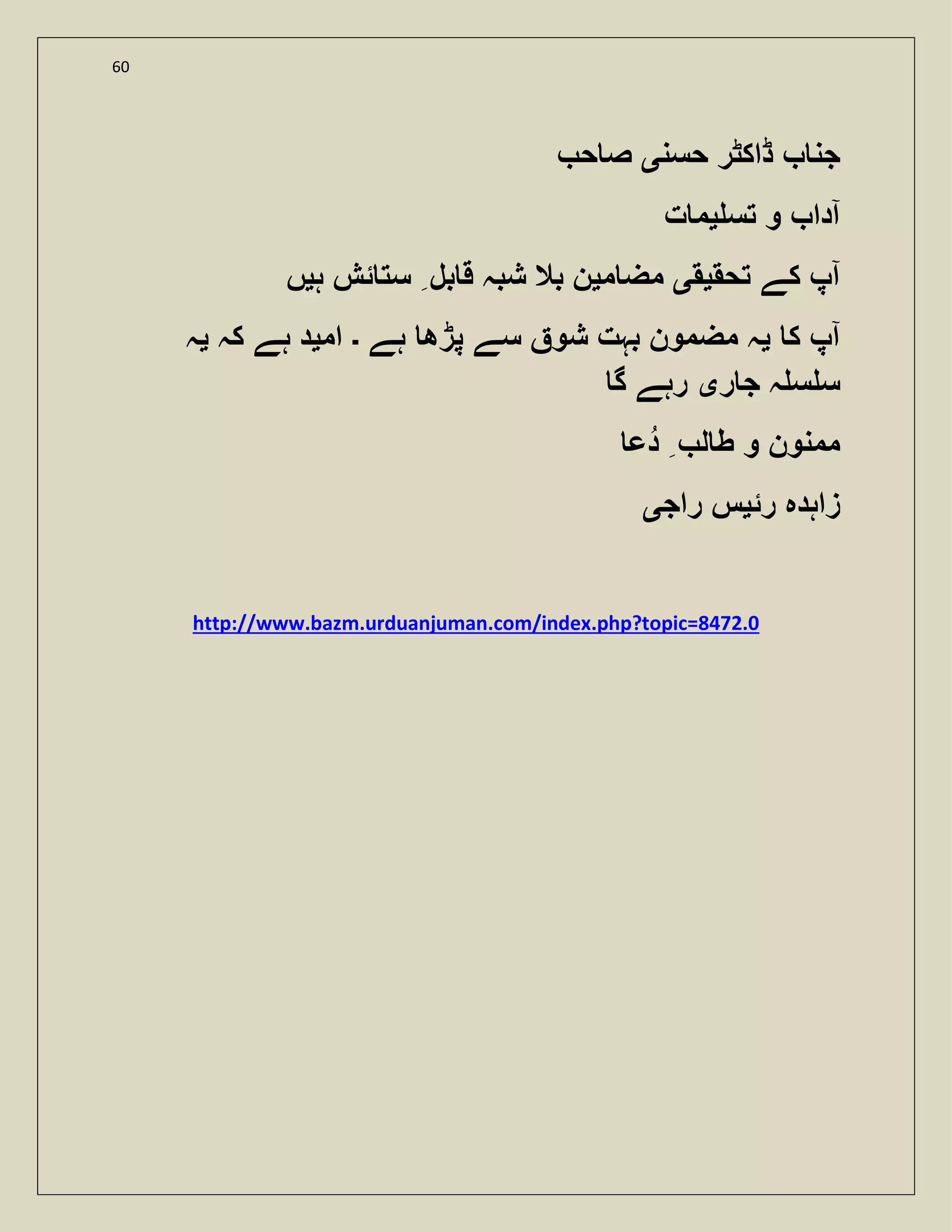 60
‫ج‬‫حسن‬ ‫ڈاکٹر‬ ‫ن‬‫ی‬‫ح‬ ‫ص‬
‫تس‬ ‫و‬ ‫آدا‬‫ی‬‫ت‬ ‫م‬
‫تحق‬ ‫کے‬ ‫آپ‬‫ی‬‫ق‬‫ی‬‫م‬ ‫مض‬‫ی‬‫ہ‬ ‫ئش‬ ‫ست‬ ‫بل‬ ‫ق‬ ‫شبہ‬ ‫بال‬ ‫ن‬‫ی‬‫ں‬
‫ک‬ ‫آپ‬‫ی‬‫ہے‬ ‫پڑھ‬ ‫سے‬ ‫شو‬ ‫بہت‬ ‫مضمون‬ ‫ہ‬‫۔‬‫ام‬‫ی‬‫کہ‬ ‫ہے‬ ‫د‬‫ی‬‫ہ‬
‫ر‬ ‫ج‬ ‫ہ‬ ‫س‬ ‫س‬‫ی‬‫گ‬ ‫رہے‬
‫دع‬ ‫ل‬ ‫ط‬ ‫و‬ ‫ممنون‬
‫رئ‬ ‫زاہدہ‬‫ی‬‫راج‬ ‫س‬‫ی‬
http://www.bazm.urduanjuman.com/index.php?topic=8472.0
 