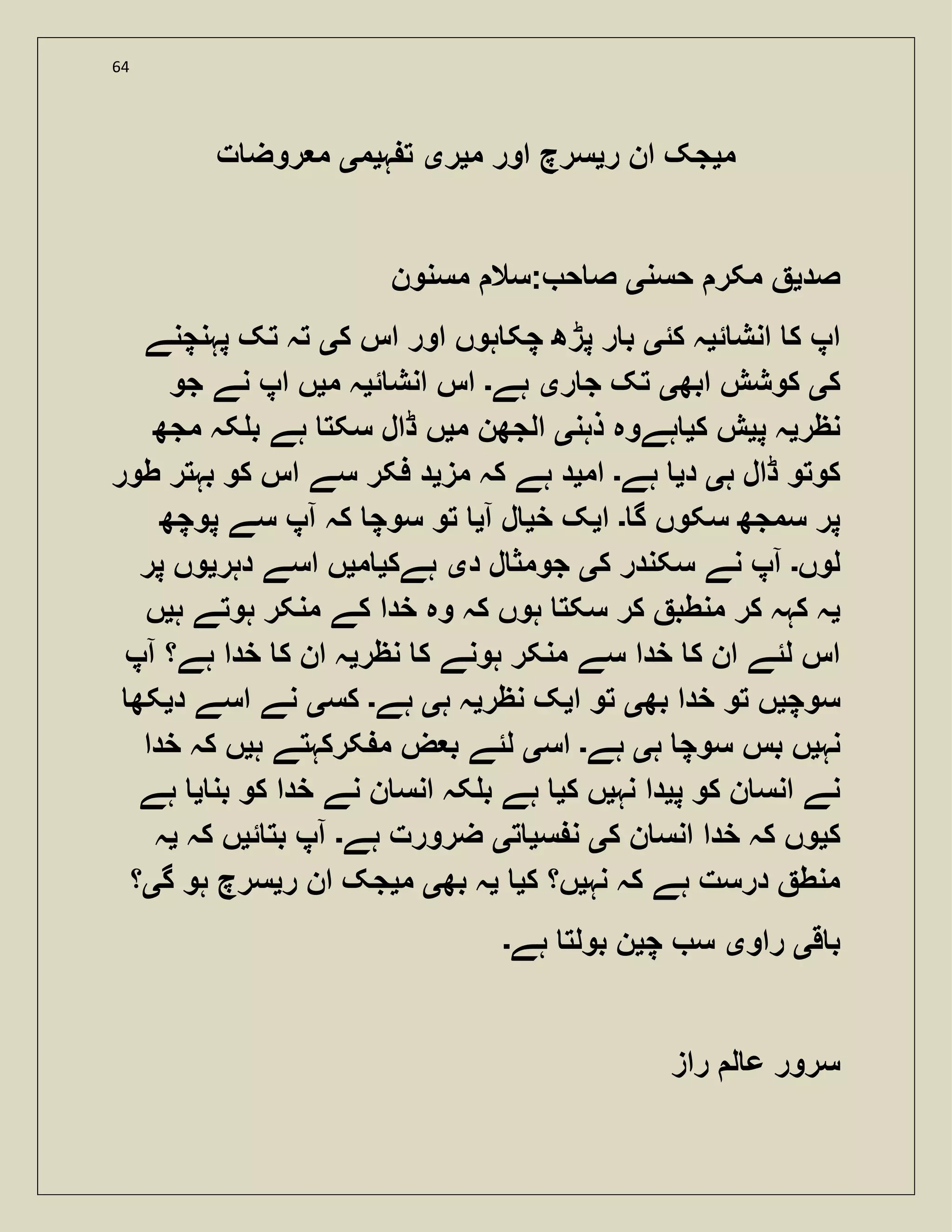 64
‫م‬‫ی‬‫ر‬ ‫ان‬ ‫جک‬‫ی‬‫م‬ ‫اور‬ ‫سرچ‬‫ی‬‫ر‬‫ی‬‫ہ‬ ‫ت‬‫ی‬‫م‬‫ی‬‫ت‬ ‫روض‬ ‫م‬
‫صد‬‫ی‬‫حسن‬ ‫مکر‬‫ی‬‫مسنون‬ ‫:سال‬ ‫ح‬ ‫ص‬
‫ئ‬ ‫انش‬ ‫ک‬ ‫اپ‬‫ی‬‫کئ‬ ‫ہ‬‫ی‬‫ک‬ ‫اس‬ ‫اور‬ ‫ہوں‬ ‫چک‬ ‫پڑھ‬ ‫ر‬ ‫ب‬‫ی‬‫پہنچنے‬ ‫تک‬ ‫تہ‬
‫ک‬‫ی‬‫ابھ‬ ‫کوشش‬‫ی‬‫ر‬ ‫ج‬ ‫تک‬‫ی‬‫ہے‬‫۔‬‫ئ‬ ‫انش‬ ‫اس‬‫ی‬‫م‬ ‫ہ‬‫ی‬‫جو‬ ‫نے‬ ‫اپ‬ ‫ں‬
‫نظر‬‫ی‬‫پ‬ ‫ہ‬‫ی‬‫ک‬ ‫ش‬‫ی‬‫ذہن‬ ‫ہےوہ‬‫ی‬‫م‬ ‫الجھن‬‫ی‬‫مجھ‬ ‫کہ‬ ‫ب‬ ‫ہے‬ ‫سکت‬ ‫ڈال‬ ‫ں‬
‫ہ‬ ‫ڈال‬ ‫کوتو‬‫ی‬‫د‬‫ی‬‫ہے‬‫۔‬‫ام‬‫ی‬‫مز‬ ‫کہ‬ ‫ہے‬ ‫د‬‫ی‬‫طور‬ ‫بہتر‬ ‫کو‬ ‫اس‬ ‫سے‬ ‫فکر‬ ‫د‬
‫گ‬ ‫سکوں‬ ‫سمجھ‬ ‫پر‬‫۔‬‫ا‬‫ی‬‫خ‬ ‫ک‬‫ی‬‫آ‬ ‫ل‬‫ی‬‫پوچھ‬ ‫سے‬ ‫آپ‬ ‫کہ‬ ‫سوچ‬ ‫تو‬
‫لوں‬‫۔‬‫ک‬ ‫سکندر‬ ‫نے‬ ‫آپ‬‫ی‬‫د‬ ‫ل‬ ‫جومث‬‫ی‬‫ہےک‬‫ی‬‫م‬‫ی‬‫دہر‬ ‫اسے‬ ‫ں‬‫ی‬‫پر‬ ‫وں‬
‫ی‬‫ہ‬ ‫ہوتے‬ ‫منکر‬ ‫کے‬ ‫خدا‬ ‫وہ‬ ‫کہ‬ ‫ہوں‬ ‫سکت‬ ‫کر‬ ‫منطب‬ ‫کر‬ ‫کہہ‬ ‫ہ‬‫ی‬‫ں‬
‫نظر‬ ‫ک‬ ‫ہونے‬ ‫منکر‬ ‫سے‬ ‫خدا‬ ‫ک‬ ‫ان‬ ‫لئے‬ ‫اس‬‫ی‬‫آپ‬ ‫ہے؟‬ ‫خدا‬ ‫ک‬ ‫ان‬ ‫ہ‬
‫سو‬‫چ‬‫ی‬‫بھ‬ ‫خدا‬ ‫تو‬ ‫ں‬‫ی‬‫ا‬ ‫تو‬‫ی‬‫نظر‬ ‫ک‬‫ی‬‫ہ‬ ‫ہ‬‫ی‬‫ہے‬‫۔‬‫کس‬‫ی‬‫د‬ ‫اسے‬ ‫نے‬‫ی‬‫کھ‬
‫نہ‬‫ی‬‫ہ‬ ‫سوچ‬ ‫بس‬ ‫ں‬‫ی‬‫ہے‬‫۔‬‫اس‬‫ی‬‫ہ‬ ‫کرکہتے‬ ‫م‬ ‫ض‬ ‫ب‬ ‫لئے‬‫ی‬‫خدا‬ ‫کہ‬ ‫ں‬
‫پ‬ ‫کو‬ ‫ن‬ ‫انس‬ ‫نے‬‫ی‬‫نہ‬ ‫دا‬‫ی‬‫ک‬ ‫ں‬‫ی‬‫بن‬ ‫کو‬ ‫خدا‬ ‫نے‬ ‫ن‬ ‫انس‬ ‫کہ‬ ‫ب‬ ‫ہے‬‫ی‬‫ہے‬
‫ک‬‫ی‬‫ک‬ ‫ن‬ ‫انس‬ ‫خدا‬ ‫کہ‬ ‫وں‬‫ی‬‫س‬ ‫ن‬‫ی‬‫ت‬‫ی‬‫ہے‬ ‫ضرورت‬‫۔‬‫ئ‬ ‫بت‬ ‫آپ‬‫ی‬‫کہ‬ ‫ں‬‫ی‬‫ہ‬
‫نہ‬ ‫کہ‬ ‫ہے‬ ‫درست‬ ‫منط‬‫ی‬‫ک‬ ‫ں؟‬‫ی‬‫ی‬‫بھ‬ ‫ہ‬‫ی‬‫م‬‫ی‬‫جک‬‫ر‬ ‫ان‬‫ی‬‫گ‬ ‫ہو‬ ‫سرچ‬‫ی‬‫؟‬
‫ق‬ ‫ب‬‫ی‬‫راو‬‫ی‬‫چ‬ ‫س‬‫ی‬‫ہے‬ ‫بولت‬ ‫ن‬‫۔‬
‫راز‬ ‫ل‬ ‫ع‬ ‫سرور‬
 