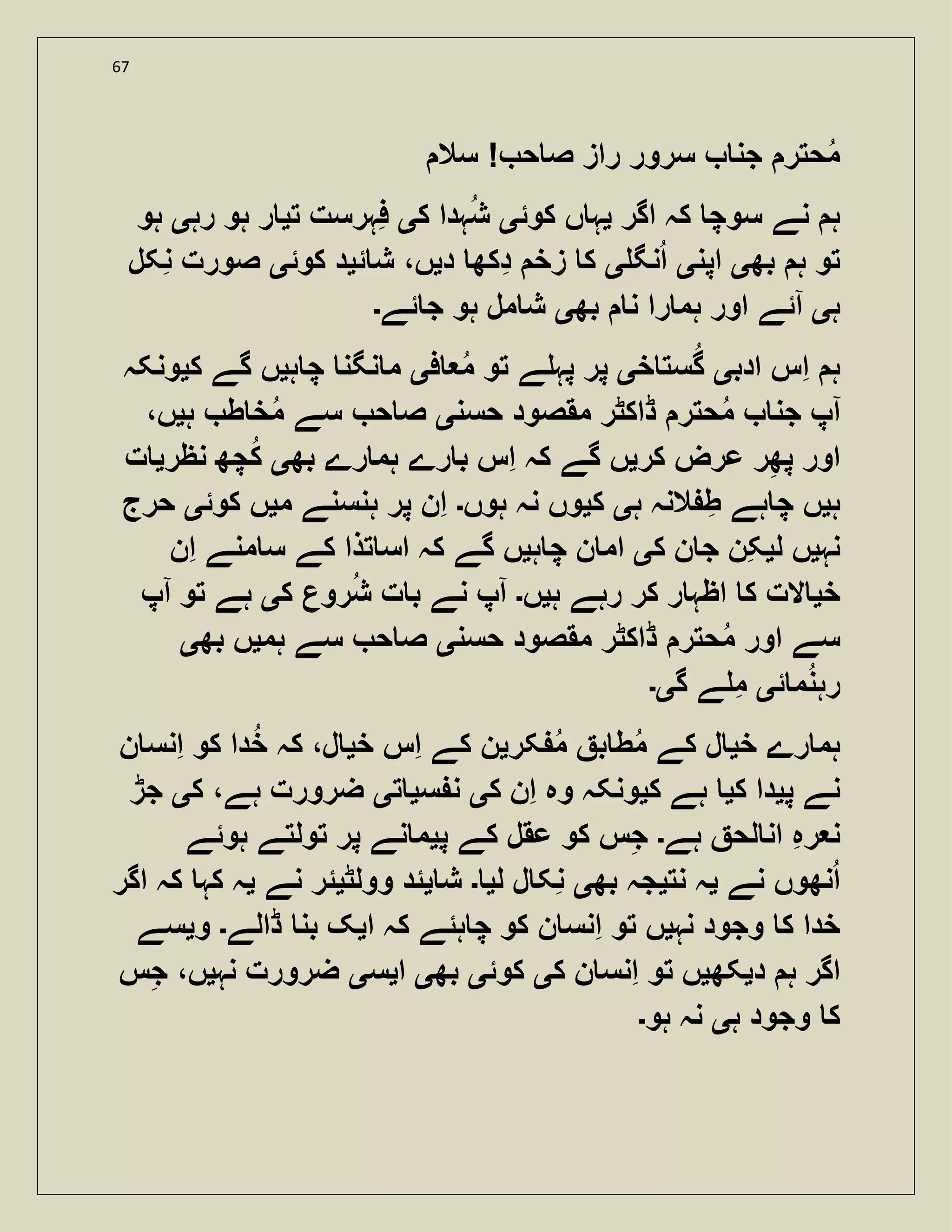 67
‫سال‬ ! ‫ح‬ ‫ص‬ ‫راز‬ ‫سرور‬ ‫جن‬ ‫حتر‬‫م‬
‫اگر‬ ‫کہ‬ ‫سوچ‬ ‫نے‬ ‫ہ‬‫ی‬‫کوئ‬ ‫ں‬ ‫ہ‬‫ی‬‫ک‬ ‫ہدا‬‫ش‬‫ی‬‫ت‬ ‫فہرست‬‫ی‬‫رہ‬ ‫ہو‬ ‫ر‬‫ی‬‫ہو‬
‫بھ‬ ‫ہ‬ ‫تو‬‫ی‬‫اپن‬‫ی‬‫نگ‬‫ا‬‫ی‬‫د‬ ‫دکھ‬ ‫زخ‬ ‫ک‬‫ی‬‫ئ‬ ‫ش‬ ،‫ں‬‫ی‬‫کوئ‬ ‫د‬‫ی‬‫نکل‬ ‫صورت‬
‫ہ‬‫ی‬‫ا‬‫بھ‬ ‫ن‬ ‫را‬ ‫ہم‬ ‫اور‬ ‫ئے‬‫ی‬‫ئے‬ ‫ج‬ ‫ہو‬ ‫مل‬ ‫ش‬‫۔‬
‫ادب‬ ‫اس‬ ‫ہ‬‫ی‬‫خ‬ ‫ست‬‫گ‬‫ی‬‫ف‬ ‫م‬ ‫تو‬ ‫ے‬ ‫پہ‬ ‫پر‬‫ی‬‫ہ‬ ‫چ‬ ‫نگن‬ ‫م‬‫ی‬‫ک‬ ‫گے‬ ‫ں‬‫ی‬‫ونکہ‬
‫ا‬‫حسن‬ ‫مقصود‬ ‫ڈاکٹر‬ ‫حتر‬‫م‬ ‫جن‬ ‫پ‬‫ی‬‫ہ‬ ‫ط‬ ‫خ‬‫م‬ ‫سے‬ ‫ح‬ ‫ص‬‫ی‬،‫ں‬
‫کر‬ ‫عرض‬ ‫ر‬‫پھ‬ ‫اور‬‫ی‬‫بھ‬ ‫رے‬ ‫ہم‬ ‫رے‬ ‫ب‬ ‫اس‬ ‫کہ‬ ‫گے‬ ‫ں‬‫ی‬‫نظر‬ ‫چھ‬‫ک‬‫ی‬‫ت‬
‫ہ‬‫ی‬‫ہ‬ ‫النہ‬ ‫ط‬ ‫ہے‬ ‫چ‬ ‫ں‬‫ی‬‫ک‬‫ی‬‫ہوں‬ ‫نہ‬ ‫وں‬‫۔‬‫م‬ ‫ہنسنے‬ ‫پر‬ ‫ان‬‫ی‬‫کوئ‬ ‫ں‬‫ی‬‫حرج‬
‫نہ‬‫ی‬‫ل‬ ‫ں‬‫ی‬‫ک‬ ‫ن‬ ‫ج‬ ‫کن‬‫ی‬‫ہ‬ ‫چ‬ ‫ن‬ ‫ام‬‫ی‬‫ان‬ ‫منے‬ ‫س‬ ‫کے‬ ‫تذا‬ ‫اس‬ ‫کہ‬ ‫گے‬ ‫ں‬
‫خ‬‫ی‬‫ہ‬ ‫رہے‬ ‫کر‬ ‫ر‬ ‫اظہ‬ ‫ک‬ ‫الت‬‫ی‬‫ں‬‫۔‬‫ا‬‫نے‬ ‫پ‬‫ک‬ ‫روع‬‫ش‬ ‫ت‬ ‫ب‬‫ی‬‫ا‬ ‫تو‬ ‫ہے‬‫پ‬
‫حسن‬ ‫مقصود‬ ‫ڈاکٹر‬ ‫حتر‬‫م‬ ‫اور‬ ‫سے‬‫ی‬‫ہم‬ ‫سے‬ ‫ح‬ ‫ص‬‫ی‬‫بھ‬ ‫ں‬‫ی‬
‫ئ‬ ‫م‬‫رہن‬‫ی‬‫گ‬ ‫ے‬ ‫م‬‫ی۔‬
‫خ‬ ‫رے‬ ‫ہم‬‫ی‬‫کر‬ ‫م‬ ‫ب‬ ‫ط‬‫م‬ ‫کے‬ ‫ل‬‫ی‬‫خ‬ ‫اس‬ ‫کے‬ ‫ن‬‫ی‬‫ن‬ ‫انس‬ ‫کو‬ ‫دا‬‫خ‬ ‫کہ‬ ،‫ل‬
‫پ‬ ‫نے‬‫ی‬‫ک‬ ‫دا‬‫ی‬‫ک‬ ‫ہے‬‫ی‬‫ک‬ ‫ان‬ ‫وہ‬ ‫ونکہ‬‫ی‬‫س‬ ‫ن‬‫ی‬‫ت‬‫ی‬‫ک‬ ،‫ہے‬ ‫ضرورت‬‫ی‬‫جڑ‬
‫ہے‬ ‫لح‬ ‫ان‬ ‫رہ‬ ‫ن‬‫۔‬‫پ‬ ‫کے‬ ‫عقل‬ ‫کو‬ ‫س‬‫ج‬‫ی‬‫ہوئے‬ ‫تولتے‬ ‫پر‬ ‫نے‬ ‫م‬
‫نے‬ ‫نھوں‬‫ا‬‫ی‬‫نت‬ ‫ہ‬‫ی‬‫بھ‬ ‫جہ‬‫ی‬‫ل‬ ‫ل‬ ‫نک‬‫ی‬‫۔‬‫ش‬‫ی‬‫وولٹ‬ ‫ئد‬‫ی‬‫نے‬ ‫ئر‬‫ی‬‫اگر‬ ‫کہ‬ ‫کہ‬ ‫ہ‬
‫نہ‬ ‫وجود‬ ‫ک‬ ‫خدا‬‫ی‬‫ا‬ ‫کہ‬ ‫ہئے‬ ‫چ‬ ‫کو‬ ‫ن‬ ‫انس‬ ‫تو‬ ‫ں‬‫ی‬‫ڈالے‬ ‫بن‬ ‫ک‬‫۔‬‫و‬‫ی‬‫سے‬
‫د‬ ‫ہ‬ ‫اگر‬‫ی‬‫کھ‬‫ی‬‫ک‬ ‫ن‬ ‫انس‬ ‫تو‬ ‫ں‬‫ی‬‫کوئ‬‫ی‬‫بھ‬‫ی‬‫ا‬‫ی‬‫س‬‫ی‬‫نہ‬ ‫ضرورت‬‫ی‬‫س‬‫ج‬ ،‫ں‬
‫ہ‬ ‫وجود‬ ‫ک‬‫ی‬‫ہو‬ ‫نہ‬‫۔‬
 