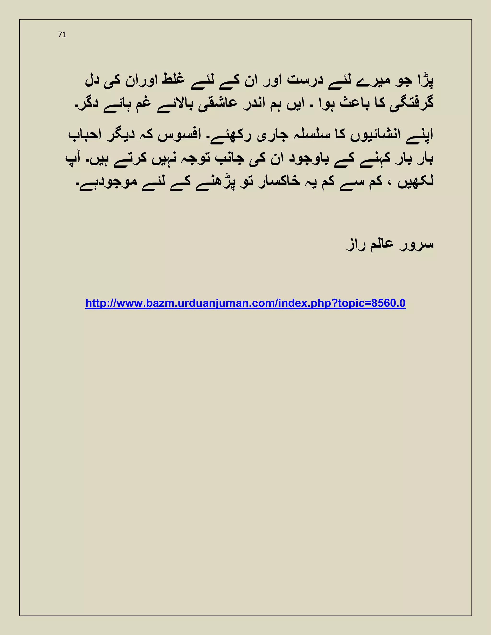 71
‫م‬ ‫جو‬ ‫پڑا‬‫ی‬‫ک‬ ‫اوران‬ ‫ط‬ ‫غ‬ ‫لئے‬ ‫کے‬ ‫ان‬ ‫اور‬ ‫درست‬ ‫لئے‬ ‫رے‬‫ی‬‫دل‬
‫گرفتگ‬‫ی‬‫ہوا‬ ‫عث‬ ‫ب‬ ‫ک‬‫۔‬‫ا‬‫ی‬‫شق‬ ‫ع‬ ‫اندر‬ ‫ہ‬ ‫ں‬‫ی‬‫دگر‬ ‫ئے‬ ‫ہ‬ ‫غ‬ ‫الئے‬ ‫ب‬‫۔‬
‫ئ‬ ‫انش‬ ‫اپنے‬‫ی‬‫ک‬ ‫وں‬‫ر‬ ‫ج‬ ‫ہ‬ ‫س‬ ‫س‬‫ی‬‫رکھئے‬‫۔‬‫د‬ ‫کہ‬ ‫افسوس‬‫ی‬‫احب‬ ‫گر‬
‫ک‬ ‫ان‬ ‫وجود‬ ‫ب‬ ‫کے‬ ‫کہنے‬ ‫ر‬ ‫ب‬ ‫ر‬ ‫ب‬‫ی‬‫نہ‬ ‫توجہ‬ ‫ن‬ ‫ج‬‫ی‬‫ہ‬ ‫کرتے‬ ‫ں‬‫ی‬‫ں‬‫۔‬‫آپ‬
‫لکھ‬‫ی‬‫ک‬ ‫سے‬ ‫ک‬ ، ‫ں‬‫ی‬‫موجودہے‬ ‫لئے‬ ‫کے‬ ‫پڑھنے‬ ‫تو‬ ‫ر‬ ‫کس‬ ‫خ‬ ‫ہ‬‫۔‬
‫راز‬ ‫ل‬ ‫ع‬ ‫سرور‬
http://www.bazm.urduanjuman.com/index.php?topic=8560.0
 