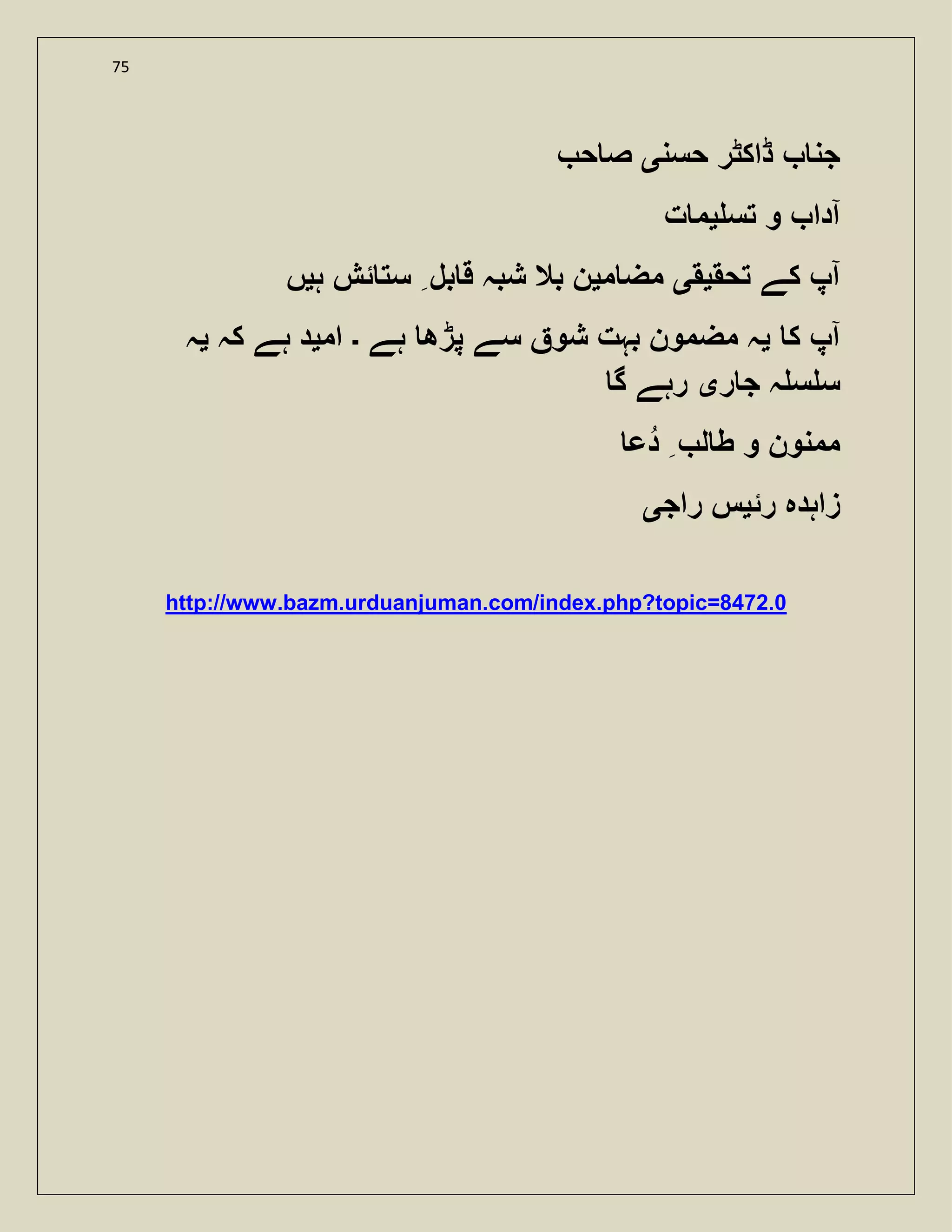 75
‫حسن‬ ‫ڈاکٹر‬ ‫جن‬‫ی‬‫ح‬ ‫ص‬
‫آدا‬‫تس‬ ‫و‬‫ی‬‫ت‬ ‫م‬
‫تحق‬ ‫کے‬ ‫آپ‬‫ی‬‫ق‬‫ی‬‫م‬ ‫مض‬‫ی‬‫ہ‬ ‫ئش‬ ‫ست‬ ‫بل‬ ‫ق‬ ‫شبہ‬ ‫بال‬ ‫ن‬‫ی‬‫ں‬
‫ک‬ ‫آپ‬‫ی‬‫ہے‬ ‫پڑھ‬ ‫سے‬ ‫شو‬ ‫بہت‬ ‫مضمون‬ ‫ہ‬‫۔‬‫ام‬‫ی‬‫کہ‬ ‫ہے‬ ‫د‬‫ی‬‫ہ‬
‫ر‬ ‫ج‬ ‫ہ‬ ‫س‬ ‫س‬‫ی‬‫گ‬ ‫رہے‬
‫دع‬ ‫ل‬ ‫ط‬ ‫و‬ ‫ممنون‬
‫رئ‬ ‫زاہدہ‬‫ی‬‫راج‬ ‫س‬‫ی‬
http://www.bazm.urduanjuman.com/index.php?topic=8472.0
 