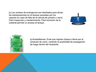p) Los venteos de emergencia son diseñados para aliviar
las sobrepresiones en el tanque causadas por los
vapores en caso de falla de la válvula de presión y vacío.
Fácil inspección y mantenimiento. Fácil remoción de la
cubierta permite un acceso al tanque.
q) Arrestallamas: Evita que ingrese chispa o llama por el
conducto de vacío, cortando la posibilidad de propagación
de fuego dentro del recipiente.
 