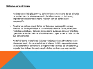 Métodos para minimizar
- Realiza un control preventivo y correctivo si es necesario de las pinturas
de los tanques de almacenamiento debido a que es un factor muy
importante que guarda estrecha relación con las perdidas de
evaporación
- Realizar un calculo anual de las perdidas por evaporación porque
además de ser importantes el conocimiento de este factor para tomar
medidas correctivas, también sirven como guía para conocer el estado
operativo de los tanques de almacenamiento y por ender el deterioro de
sus componentes
- No tomar como referencias cálculos ya realizados en otros tanques de
almacenamiento de características similares debido a que además de
las características del tanque, el lugar donde se ubica es un factor muy
importante e influyente en el calculo de las perdidas por evaporación
 