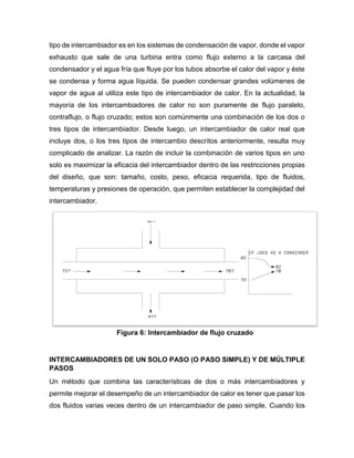 tipo de intercambiador es en los sistemas de condensación de vapor, donde el vapor
exhausto que sale de una turbina entra como flujo externo a la carcasa del
condensador y el agua fría que fluye por los tubos absorbe el calor del vapor y éste
se condensa y forma agua líquida. Se pueden condensar grandes volúmenes de
vapor de agua al utiliza este tipo de intercambiador de calor. En la actualidad, la
mayoría de los intercambiadores de calor no son puramente de flujo paralelo,
contraflujo, o flujo cruzado; estos son comúnmente una combinación de los dos o
tres tipos de intercambiador. Desde luego, un intercambiador de calor real que
incluye dos, o los tres tipos de intercambio descritos anteriormente, resulta muy
complicado de analizar. La razón de incluir la combinación de varios tipos en uno
solo es maximizar la eficacia del intercambiador dentro de las restricciones propias
del diseño, que son: tamaño, costo, peso, eficacia requerida, tipo de fluidos,
temperaturas y presiones de operación, que permiten establecer la complejidad del
intercambiador.
INTERCAMBIADORES DE UN SOLO PASO (O PASO SIMPLE) Y DE MÚLTIPLE
PASOS
Un método que combina las características de dos o más intercambiadores y
permite mejorar el desempeño de un intercambiador de calor es tener que pasar los
dos fluidos varias veces dentro de un intercambiador de paso simple. Cuando los
Figura 6: Intercambiador de flujo cruzado
 