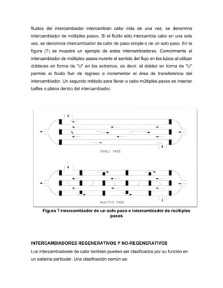 fluidos del intercambiador intercambian calor más de una vez, se denomina
intercambiador de múltiples pasos. Sí el fluido sólo intercambia calor en una sola
vez, se denomina intercambiador de calor de paso simple o de un solo paso. En la
figura (7) se muestra un ejemplo de estos intercambiadores. Comúnmente el
intercambiador de múltiples pasos invierte el sentido del flujo en los tubos al utilizar
dobleces en forma de "U" en los extremos, es decir, el doblez en forma de "U"
permite al fluido fluir de regreso e incrementar el área de transferencia del
intercambiador. Un segundo método para llevar a cabo múltiples pasos es insertar
bafles o platos dentro del intercambiador.
INTERCAMBIADORES REGENERATIVOS Y NO-REGENERATIVOS
Los intercambiadores de calor también pueden ser clasificados por su función en
un sistema particular. Una clasificación común es:
Figura 7:intercambiador de un solo paso e intercambiador de múltiples
pasos
 