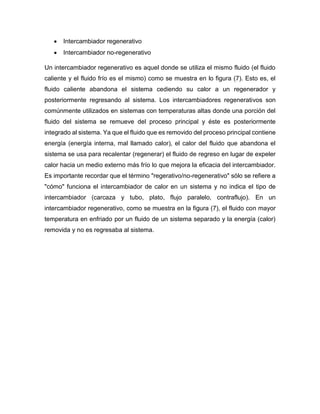 • Intercambiador regenerativo
• Intercambiador no-regenerativo
Un intercambiador regenerativo es aquel donde se utiliza el mismo fluido (el fluido
caliente y el fluido frío es el mismo) como se muestra en lo figura (7). Esto es, el
fluido caliente abandona el sistema cediendo su calor a un regenerador y
posteriormente regresando al sistema. Los intercambiadores regenerativos son
comúnmente utilizados en sistemas con temperaturas altas donde una porción del
fluido del sistema se remueve del proceso principal y éste es posteriormente
integrado al sistema. Ya que el fluido que es removido del proceso principal contiene
energía (energía interna, mal llamado calor), el calor del fluido que abandona el
sistema se usa para recalentar (regenerar) el fluido de regreso en lugar de expeler
calor hacia un medio externo más frío lo que mejora la eficacia del intercambiador.
Es importante recordar que el término "regerativo/no-regenerativo" sólo se refiere a
"cómo" funciona el intercambiador de calor en un sistema y no indica el tipo de
intercambiador (carcaza y tubo, plato, flujo paralelo, contraflujo). En un
intercambiador regenerativo, como se muestra en la figura (7), el fluido con mayor
temperatura en enfriado por un fluido de un sistema separado y la energía (calor)
removida y no es regresaba al sistema.
 