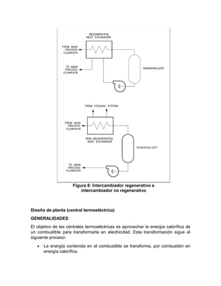 Diseño de planta (central termoeléctrica)
GENERALIDADES
El objetivo de las centrales termoeléctricas es aprovechar la energía calorífica de
un combustible para transformarla en electricidad. Esta transformación sigue el
siguiente proceso:
• La energía contenida en el combustible se transforma, por combustión en
energía calorífica.
Figura 8: Intercambiador regenerativo e
intercambiador no regenerativo
 