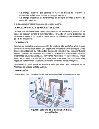 • La energía calorífica que absorbe el fluido de trabajo se convierte al
expandirse en la turbina o motor en energía mecánica.
• La energía mecánica es transformada en energía eléctrica a través del
generador eléctrico.
El ciclo que gobierna dicho proceso es el ciclo Rankine.
CAPAIDAD INSTALADA, ESPERADA Y EFECTIVA
La capacidad instalada de la central termoeléctrica es de 6 mil megavatios de los
cuales se esperan generar 5 mil megavatios. Tomando en cuenta problemas de
eficiencia tanto humanos como de maquinaria la capacidad efectiva de la planta es
de 4.5 mil megavatios.
LOCALIZACION
Este tipo de centrales producen emisión de residuos a la atmósfera y los propios
procesos de combustión tienen una importante incidencia sobre el medio. Como
criterios seguidos para su viabilidad se planteó, lo primero, evitar cualquier terreno
sísmico. También se consideró importante la proximidad a vías de comunicación
importantes (autopistas/autovías, carreteras nacionales y autonómicas), líneas
eléctricas y puertos. Para minimizar el impacto se tomaron en cuenta como factores
negativos y excluyentes la cercanía a núcleos urbanos y zonas protegidas.
Finalmente, la planta fue localizada en el municipio José Tadeo Monagas, sector
Altagracia de Orituco, Estado Guárico.
DISTRIBUCIÓN
Básicamente, una central termoeléctrica se distribuye de la siguiente manera:
Figura 9: Esquema de la distribución de una
termoeléctrica
 