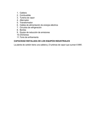 1. Caldera
2. Combustible
3. Turbina de vapor
4. Alternador
5. Transformador
6. Cables de alimentación de energía eléctrica
7. Circuitos de refrigeración
8. Bomba
9. Equipo de reducción de emisiones
10.Chimenea
11.Torre de enfriamiento
CAPACIDAD INSTALADA DE LOS EQUIPOS INDUSTRIALES
La planta de carbón tiene una caldera y 3 turbinas de vapor que suman 6 MW.
 