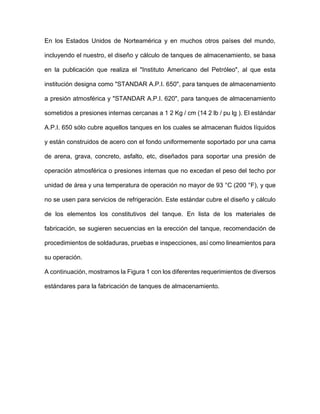 En los Estados Unidos de Norteamérica y en muchos otros países del mundo,
incluyendo el nuestro, el diseño y cálculo de tanques de almacenamiento, se basa
en la publicación que realiza el "Instituto Americano del Petróleo", al que esta
institución designa como "STANDAR A.P.I. 650", para tanques de almacenamiento
a presión atmosférica y "STANDAR A.P.I. 620", para tanques de almacenamiento
sometidos a presiones internas cercanas a 1 2 Kg / cm (14 2 lb / pu lg ). El estándar
A.P.I. 650 sólo cubre aquellos tanques en los cuales se almacenan fluidos líquidos
y están construidos de acero con el fondo uniformemente soportado por una cama
de arena, grava, concreto, asfalto, etc, diseñados para soportar una presión de
operación atmosférica o presiones internas que no excedan el peso del techo por
unidad de área y una temperatura de operación no mayor de 93 °C (200 °F), y que
no se usen para servicios de refrigeración. Este estándar cubre el diseño y cálculo
de los elementos los constitutivos del tanque. En lista de los materiales de
fabricación, se sugieren secuencias en la erección del tanque, recomendación de
procedimientos de soldaduras, pruebas e inspecciones, así como lineamientos para
su operación.
A continuación, mostramos la Figura 1 con los diferentes requerimientos de diversos
estándares para la fabricación de tanques de almacenamiento.
 