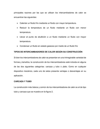 principales razones por las que se utilizan los intercambiadores de calor se
encuentran las siguientes:
• Calentar un fluido frío mediante un fluido con mayor temperatura.
• Reducir la temperatura de un fluido mediante un fluido con menor
temperatura.
• Llevar al punto de ebullición a un fluido mediante un fluido con mayor
temperatura.
• Condensar un fluido en estado gaseoso por medio de un fluido frío
TIPOS DE INTERCAMBIADORES DE CALOR SEGÚN SU CONSTRUCCIÓN
Si bien los intercambiadores de calor se presentan en una inimaginable variedad de
formas y tamaños, la construcción de los intercambiadores está incluida en alguna
de las dos siguientes categorías: carcaza y tubo o plato. Como en cualquier
dispositivo mecánico, cada uno de estos presenta ventajas o desventajas en su
aplicación.
CARCAZA Y TUBO
La construcción más básica y común de los intercambiadores de calor es el de tipo
tubo y carcaza que se muestra en la figura 2.
 