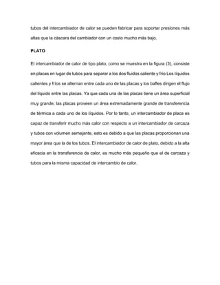 tubos del intercambiador de calor se pueden fabricar para soportar presiones más
altas que la cáscara del cambiador con un costo mucho más bajo.
PLATO
El intercambiador de calor de tipo plato, como se muestra en la figura (3), consiste
en placas en lugar de tubos para separar a los dos fluidos caliente y frío Los líquidos
calientes y fríos se alternan entre cada uno de las placas y los bafles dirigen el flujo
del líquido entre las placas. Ya que cada una de las placas tiene un área superficial
muy grande, las placas proveen un área extremadamente grande de transferencia
de térmica a cada uno de los líquidos. Por lo tanto, un intercambiador de placa es
capaz de transferir mucho más calor con respecto a un intercambiador de carcaza
y tubos con volumen semejante, esto es debido a que las placas proporcionan una
mayor área que la de los tubos. El intercambiador de calor de plato, debido a la alta
eficacia en la transferencia de calor, es mucho más pequeño que el de carcaza y
tubos para la misma capacidad de intercambio de calor.
 