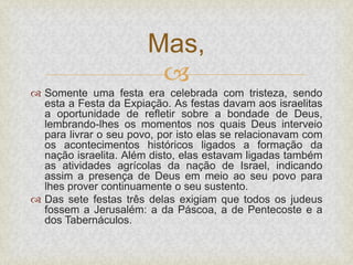 
 Somente uma festa era celebrada com tristeza, sendo
esta a Festa da Expiação. As festas davam aos israelitas
a oportunidade de refletir sobre a bondade de Deus,
lembrando-lhes os momentos nos quais Deus interveio
para livrar o seu povo, por isto elas se relacionavam com
os acontecimentos históricos ligados a formação da
nação israelita. Além disto, elas estavam ligadas também
as atividades agrícolas da nação de Israel, indicando
assim a presença de Deus em meio ao seu povo para
lhes prover continuamente o seu sustento.
 Das sete festas três delas exigiam que todos os judeus
fossem a Jerusalém: a da Páscoa, a de Pentecoste e a
dos Tabernáculos.
Mas,
 