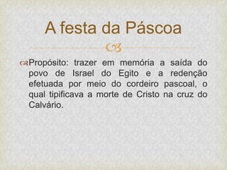
Propósito: trazer em memória a saída do
povo de Israel do Egito e a redenção
efetuada por meio do cordeiro pascoal, o
qual tipificava a morte de Cristo na cruz do
Calvário.
A festa da Páscoa
 
