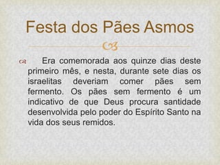 
 Era comemorada aos quinze dias deste
primeiro mês, e nesta, durante sete dias os
israelitas deveriam comer pães sem
fermento. Os pães sem fermento é um
indicativo de que Deus procura santidade
desenvolvida pelo poder do Espírito Santo na
vida dos seus remidos.
Festa dos Pães Asmos
 