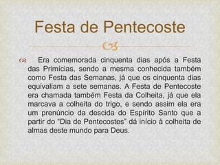 
 Era comemorada cinquenta dias após a Festa
das Primícias, sendo a mesma conhecida também
como Festa das Semanas, já que os cinquenta dias
equivaliam a sete semanas. A Festa de Pentecoste
era chamada também Festa da Colheita, já que ela
marcava a colheita do trigo, e sendo assim ela era
um prenúncio da descida do Espírito Santo que a
partir do “Dia de Pentecostes” dá início à colheita de
almas deste mundo para Deus.
Festa de Pentecoste
 