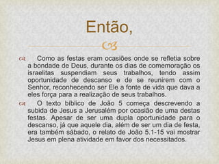 
 Como as festas eram ocasiões onde se refletia sobre
a bondade de Deus, durante os dias de comemoração os
israelitas suspendiam seus trabalhos, tendo assim
oportunidade de descanso e de se reunirem com o
Senhor, reconhecendo ser Ele a fonte de vida que dava a
eles força para a realização de seus trabalhos.
 O texto bíblico de João 5 começa descrevendo a
subida de Jesus a Jerusalém por ocasião de uma destas
festas. Apesar de ser uma dupla oportunidade para o
descanso, já que aquele dia, além de ser um dia de festa,
era também sábado, o relato de João 5.1-15 vai mostrar
Jesus em plena atividade em favor dos necessitados.
Então,
 