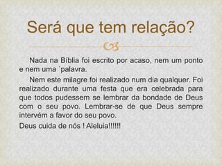 
Nada na Bíblia foi escrito por acaso, nem um ponto
e nem uma ´palavra.
Nem este milagre foi realizado num dia qualquer. Foi
realizado durante uma festa que era celebrada para
que todos pudessem se lembrar da bondade de Deus
com o seu povo. Lembrar-se de que Deus sempre
intervém a favor do seu povo.
Deus cuida de nós ! Aleluia!!!!!!
Será que tem relação?
 