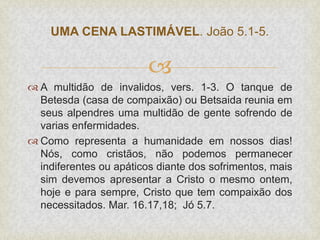 
 A multidão de invalidos, vers. 1-3. O tanque de
Betesda (casa de compaixão) ou Betsaida reunia em
seus alpendres uma multidão de gente sofrendo de
varias enfermidades.
 Como representa a humanidade em nossos dias!
Nós, como cristãos, não podemos permanecer
indiferentes ou apáticos diante dos sofrimentos, mais
sim devemos apresentar a Cristo o mesmo ontem,
hoje e para sempre, Cristo que tem compaixão dos
necessitados. Mar. 16.17,18; Jó 5.7.
UMA CENA LASTIMÁVEL. João 5.1-5.
 