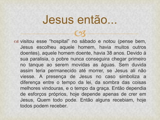 
 visitou esse “hospital” no sábado e notou (pense bem,
Jesus escolheu aquele homem, havia muitos outros
doentes), aquele homem doente, havia 38 anos. Devido á
sua paralisia, o pobre nunca conseguira chegar primeiro
no tanque ao serem movidas as águas. Sem duvida
assim teria permanecido até morrer, se Jesus ali não
viesse. A presença de Jesus no caso simboliza a
diferença entre o tempo da lei, da sombra das coisas
melhores vindouras, e o tempo da graça. Então dependia
de esforços próprios, hoje depende apenas de crer em
Jesus, Quem todo pode. Então alguns recebiam, hoje
todos podem receber.
Jesus então...
 