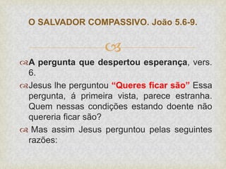 
A pergunta que despertou esperança, vers.
6.
Jesus lhe perguntou “Queres ficar são” Essa
pergunta, á primeira vista, parece estranha.
Quem nessas condições estando doente não
quereria ficar são?
 Mas assim Jesus perguntou pelas seguintes
razões:
O SALVADOR COMPASSIVO. João 5.6-9.
 