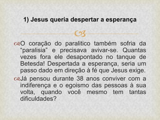 
O coração do paralitico também sofria da
“paralisia” e precisava avivar-se. Quantas
vezes fora ele desapontado no tanque de
Betesda! Despertada a esperança, seria um
passo dado em direção à fé que Jesus exige.
Já pensou durante 38 anos conviver com a
indiferença e o egoismo das pessoas à sua
volta, quando você mesmo tem tantas
dificuldades?
1) Jesus queria despertar a esperança
 