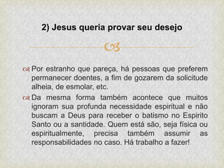 
 Por estranho que pareça, há pessoas que preferem
permanecer doentes, a fim de gozarem da solicitude
alheia, de esmolar, etc.
 Da mesma forma também acontece que muitos
ignoram sua profunda necessidade espiritual e não
buscam a Deus para receber o batismo no Espirito
Santo ou a santidade. Quem está são, seja física ou
espiritualmente, precisa também assumir as
responsabilidades no caso. Há trabalho a fazer!
2) Jesus queria provar seu desejo
 
