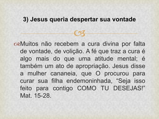 
Muitos não recebem a cura divina por falta
de vontade, de volição. A fé que traz a cura é
algo mais do que uma atitude mental; é
também um ato de apropriação. Jesus disse
a mulher cananeia, que O procurou para
curar sua filha endemoninhada, “Seja isso
feito para contigo COMO TU DESEJAS!”
Mat. 15-28.
3) Jesus queria despertar sua vontade
 