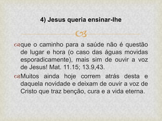 
que o caminho para a saúde não é questão
de lugar e hora (o caso das águas movidas
esporadicamente), mais sim de ouvir a voz
de Jesus! Mat. 11.15; 13.9,43.
Muitos ainda hoje correm atrás desta e
daquela novidade e deixam de ouvir a voz de
Cristo que traz benção, cura e a vida eterna.
4) Jesus queria ensinar-lhe
 