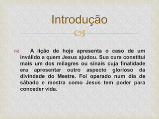 
 A lição de hoje apresenta o caso de um
inválido a quem Jesus ajudou. Sua cura constitui
mais um dos milagres ou sinais cuja finalidade
era apresentar outro aspecto glorioso da
divindade do Mestre. Foi operado num dia de
sábado e mostra como Jesus tem poder para
conceder vida.
Introdução
 