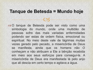 
 O tanque de Betesda pode ser visto como uma
simbologia do mundo, onde uma multidão de
pessoas sofre das mais variadas enfermidades
podendo ser estas de ordem física, emocional ou
espiritual. No meio deste vale de lágrimas muitas
vezes gerado pelo pecado, a misericórdia de Deus
se manifesta, ainda que os homens não O
conheçam e não atribuam a Ele a bênção recebida
em meio aos seus esforços para consegui-la. A
misericórdia de Deus era manifestada lá pelo anjo
que ali descia em certo tempo e agitava a água.
Tanque de Betesda = Mundo hoje
 