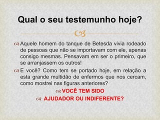 
 Aquele homem do tanque de Betesda vivia rodeado
de pessoas que não se importavam com ele, apenas
consigo mesmas. Pensavam em ser o primeiro, que
se arranjassem os outros!
 E você? Como tem se portado hoje, em relação a
esta grande multidão de enfermos que nos cercam,
como mostrei nas figuras anteriores?
 VOCÊ TEM SIDO
 AJUDADOR OU INDIFERENTE?
Qual o seu testemunho hoje?
 