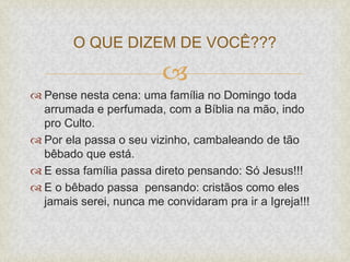 
 Pense nesta cena: uma família no Domingo toda
arrumada e perfumada, com a Bíblia na mão, indo
pro Culto.
 Por ela passa o seu vizinho, cambaleando de tão
bêbado que está.
 E essa família passa direto pensando: Só Jesus!!!
 E o bêbado passa pensando: cristãos como eles
jamais serei, nunca me convidaram pra ir a Igreja!!!
O QUE DIZEM DE VOCÊ???
 