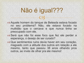 
 Aquele homem do tanque de Betesda estava focado
no seu problema? Não, ele estava focado na
multidão que o cercava e que nunca tinha se
preocupado com ele.
 Será que não foi esse foco que fez ele perder a
esperança, o desejo de ser curado?
 Que sentimentos ruins devia haver em seu coração,
magoado com a atitude dos outros em relação a ele
mesmo, tanto que passou 38 anos olhando pros
outros, ao invés de olhar pra ele mesmo!
Não é igual???
 