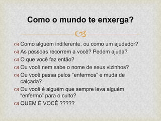 
 Como alguém indiferente, ou como um ajudador?
 As pessoas recorrem a você? Pedem ajuda?
 O que você faz então?
 Ou você nem sabe o nome de seus vizinhos?
 Ou você passa pelos “enfermos” e muda de
calçada?
 Ou você é alguém que sempre leva alguém
“enfermo” para o culto?
 QUEM É VOCÊ ?????
Como o mundo te enxerga?
 