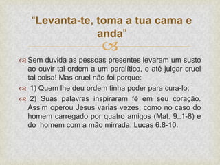 
 Sem duvida as pessoas presentes levaram um susto
ao ouvir tal ordem a um paralítico, e até julgar cruel
tal coisa! Mas cruel não foi porque:
 1) Quem lhe deu ordem tinha poder para cura-lo;
 2) Suas palavras inspiraram fé em seu coração.
Assim operou Jesus varias vezes, como no caso do
homem carregado por quatro amigos (Mat. 9..1-8) e
do homem com a mão mirrada. Lucas 6.8-10.
“Levanta-te, toma a tua cama e
anda”
 