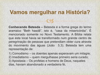 
Conhecendo Betesda – Betesda é a forma grega do termo
aramaico “Beth hasdâ”, isto é, “casa da misericórdia”. É
mencionado somente no Novo Testamento. A Bíblia relata
que este local havia se transformado num grande centro de
peregrinação de pessoas que pretendiam obter cura através
do movimento das águas (João 5.3). Betesda tem uma
representação de:
1) Comodismo – os doentes apenas esperavam um milagre;
2) Imediatismo – quem mergulhasse primeiro seria curado;
3) Apostasia – Os profetas e homens de Deus, naqueles
dias, haviam abandonado a verdadeira fé.
Vamos mergulhar na História?
 