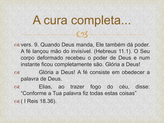 
 vers. 9. Quando Deus manda, Ele também dá poder.
A fé lançou mão do invisível. (Hebreus 11.1). O Seu
corpo deformado recebeu o poder de Deus e num
instante ficou completamente são. Glória a Deus!
 Glória a Deus! A fé consiste em obedecer a
palavra de Deus.
 Elias, ao trazer fogo do céu, disse:
“Conforme a Tua palavra fiz todas estas coisas”
 ( I Reis 18.36).
A cura completa...
 