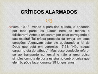
 vers. 10-13. Vendo o paralitico curado, e andando
por toda parte, os judeus nem ao menos o
felicitaram! Antes o criticaram por estar carregando a
sua esteira! Tal crítica procedia da inveja em seus
corações. Alegavam estar ele quebrando a lei de
Deus que está em Jeremias 17.21: “Não tragas
carga no dia de sábado”. Mas esse versículo refere-
se ao transporte comercial e não a uma coisa
simples como a de por a esteira no ombro, coisa que
ele não pôde fazer durante 38 longos anos!
CRÍTICOS ALARMADOS
 
