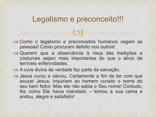 
 Como o legalismo e preconceitos humanos cegam as
pessoas! Como procuram defeito nos outros!
 Querem que a observância à risca das tradições e
costumes sejam mais importantes do que o alivio de
terríveis enfermidades.
 A cura divina de verdade faz parte da salvação.
 Jesus curou e salvou. Certamente a fim de ter com que
acusar Jesus, inquiriam ao homem curado o nome do
seu bem feitor. Mas ele não sabia o Seu nome! Contudo,
fez como Ele havia mandado – tomou a sua cama e
andou, alegre e satisfeito!
Legalismo e preconceito!!!
 
