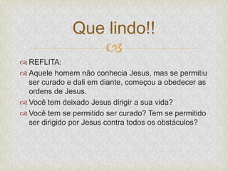 
 REFLITA:
 Aquele homem não conhecia Jesus, mas se permitiu
ser curado e dali em diante, começou a obedecer as
ordens de Jesus.
 Você tem deixado Jesus dirigir a sua vida?
 Você tem se permitido ser curado? Tem se permitido
ser dirigido por Jesus contra todos os obstáculos?
Que lindo!!
 