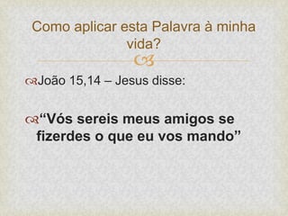 
João 15,14 – Jesus disse:
“Vós sereis meus amigos se
fizerdes o que eu vos mando”
Como aplicar esta Palavra à minha
vida?
 