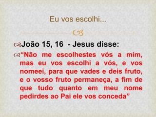 
João 15, 16 - Jesus disse:
“Não me escolhestes vós a mim,
mas eu vos escolhi a vós, e vos
nomeei, para que vades e deis fruto,
e o vosso fruto permaneça, a fim de
que tudo quanto em meu nome
pedirdes ao Pai ele vos conceda”
Eu vos escolhi...
 