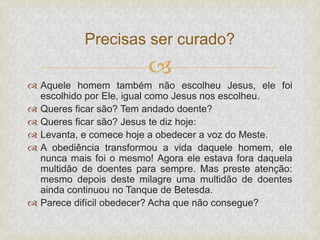 
 Aquele homem também não escolheu Jesus, ele foi
escolhido por Ele, igual como Jesus nos escolheu.
 Queres ficar são? Tem andado doente?
 Queres ficar são? Jesus te diz hoje:
 Levanta, e comece hoje a obedecer a voz do Meste.
 A obediência transformou a vida daquele homem, ele
nunca mais foi o mesmo! Agora ele estava fora daquela
multidão de doentes para sempre. Mas preste atenção:
mesmo depois deste milagre uma multidão de doentes
ainda continuou no Tanque de Betesda.
 Parece difícil obedecer? Acha que não consegue?
Precisas ser curado?
 